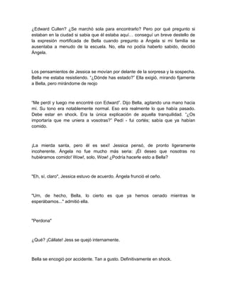 ¿Edward Cullen? ¿Se marchó sola para encontrarlo? Pero por qué pregunto si
estaban en la ciudad si sabia que él estaba aquí… conseguí un breve destello de
la expresión mortificada de Bella cuando pregunto a Ángela si mi familia se
ausentaba a menudo de la escuela. No, ella no podía haberlo sabido, decidió
Ángela.
Los pensamientos de Jessica se movían por delante de la sorpresa y la sospecha.
Bella me estaba resistiendo. “¿Dónde has estado?” Ella exigió, mirando fijamente
a Bella, pero mirándome de reojo
“Me perdí y luego me encontré con Edward”. Dijo Bella, agitando una mano hacia
mí. Su tono era notablemente normal. Eso era realmente lo que había pasado.
Debe estar en shock. Era la única explicación de aquella tranquilidad. “¿Os
importaría que me uniera a vosotras?” Pedí - fui cortés; sabía que ya habían
comido.
¡La mierda santa, pero él es sexi! Jessica pensó, de pronto ligeramente
incoherente. Ángela no fue mucho más seria: ¡Él deseo que nosotras no
hubiéramos comido! Wow!, solo, Wow! ¿Podría hacerle esto a Bella?
"Eh, sí, claro", Jessica estuvo de acuerdo. Ángela frunció el ceño.
"Um, de hecho, Bella, lo cierto es que ya hemos cenado mientras te
esperábamos..." admitió ella.
"Perdona"
¿Qué? ¡Cállate! Jess se quejó internamente.
Bella se encogió por accidente. Tan a gusto. Definitivamente en shock.
 