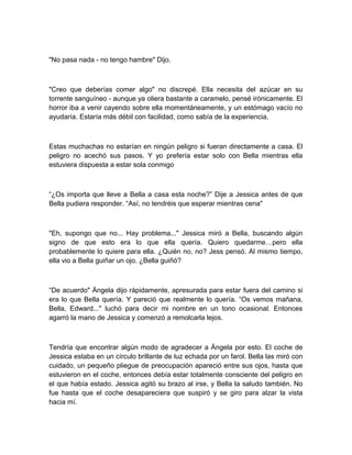 "No pasa nada - no tengo hambre" Dijo.
"Creo que deberías comer algo" no discrepé. Ella necesita del azúcar en su
torrente sanguíneo - aunque ya oliera bastante a caramelo, pensé irónicamente. El
horror iba a venir cayendo sobre ella momentáneamente, y un estómago vacío no
ayudaría. Estaría más débil con facilidad, como sabía de la experiencia.
Estas muchachas no estarían en ningún peligro si fueran directamente a casa. El
peligro no acechó sus pasos. Y yo prefería estar solo con Bella mientras ella
estuviera dispuesta a estar sola conmigo
“¿Os importa que lleve a Bella a casa esta noche?” Dije a Jessica antes de que
Bella pudiera responder. “Así, no tendréis que esperar mientras cena"
"Eh, supongo que no... Hay problema..." Jessica miró a Bella, buscando algún
signo de que esto era lo que ella quería. Quiero quedarme…pero ella
probablemente lo quiere para ella. ¿Quién no, no? Jess pensó. Al mismo tiempo,
ella vio a Bella guiñar un ojo. ¿Bella guiñó?
“De acuerdo" Ángela dijo rápidamente, apresurada para estar fuera del camino si
era lo que Bella quería. Y pareció que realmente lo quería. “Os vemos mañana,
Bella, Edward..." luchó para decir mi nombre en un tono ocasional. Entonces
agarró la mano de Jessica y comenzó a remolcarla lejos.
Tendría que encontrar algún modo de agradecer a Ángela por esto. El coche de
Jessica estaba en un círculo brillante de luz echada por un farol. Bella las miró con
cuidado, un pequeño pliegue de preocupación apareció entre sus ojos, hasta que
estuvieron en el coche, entonces debía estar totalmente consciente del peligro en
el que había estado. Jessica agitó su brazo al irse, y Bella la saludo también. No
fue hasta que el coche desapareciera que suspiró y se giro para alzar la vista
hacia mí.
 