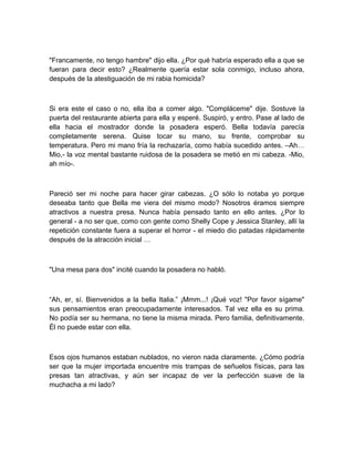 "Francamente, no tengo hambre" dijo ella. ¿Por qué habría esperado ella a que se
fueran para decir esto? ¿Realmente quería estar sola conmigo, incluso ahora,
después de la atestiguación de mi rabia homicida?
Si era este el caso o no, ella iba a comer algo. "Compláceme" dije. Sostuve la
puerta del restaurante abierta para ella y esperé. Suspiró, y entro. Pase al lado de
ella hacia el mostrador donde la posadera esperó. Bella todavía parecía
completamente serena. Quise tocar su mano, su frente, comprobar su
temperatura. Pero mi mano fría la rechazaría, como había sucedido antes. –Ah…
Mio,- la voz mental bastante ruidosa de la posadera se metió en mi cabeza. -Mio,
ah mío-.
Pareció ser mi noche para hacer girar cabezas. ¿O sólo lo notaba yo porque
deseaba tanto que Bella me viera del mismo modo? Nosotros éramos siempre
atractivos a nuestra presa. Nunca había pensado tanto en ello antes. ¿Por lo
general - a no ser que, como con gente como Shelly Cope y Jessica Stanley, allí la
repetición constante fuera a superar el horror - el miedo dio patadas rápidamente
después de la atracción inicial …
"Una mesa para dos" incité cuando la posadera no habló.
“Ah, er, sí. Bienvenidos a la bella Italia.” ¡Mmm...! ¡Qué voz! "Por favor sígame"
sus pensamientos eran preocupadamente interesados. Tal vez ella es su prima.
No podía ser su hermana, no tiene la misma mirada. Pero familia, definitivamente.
Él no puede estar con ella.
Esos ojos humanos estaban nublados, no vieron nada claramente. ¿Cómo podría
ser que la mujer importada encuentre mis trampas de señuelos físicas, para las
presas tan atractivas, y aún ser incapaz de ver la perfección suave de la
muchacha a mi lado?
 