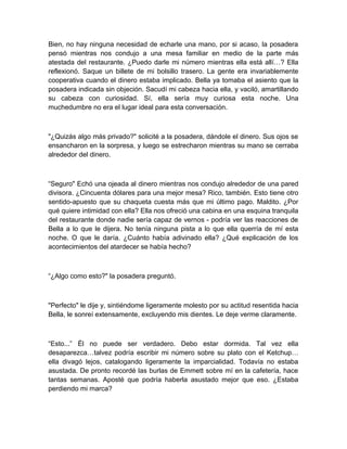 Bien, no hay ninguna necesidad de echarle una mano, por si acaso, la posadera
pensó mientras nos condujo a una mesa familiar en medio de la parte más
atestada del restaurante. ¿Puedo darle mi número mientras ella está allí…? Ella
reflexionó. Saque un billete de mi bolsillo trasero. La gente era invariablemente
cooperativa cuando el dinero estaba implicado. Bella ya tomaba el asiento que la
posadera indicada sin objeción. Sacudí mi cabeza hacia ella, y vaciló, amartillando
su cabeza con curiosidad. Sí, ella sería muy curiosa esta noche. Una
muchedumbre no era el lugar ideal para esta conversación.
"¿Quizás algo más privado?" solicité a la posadera, dándole el dinero. Sus ojos se
ensancharon en la sorpresa, y luego se estrecharon mientras su mano se cerraba
alrededor del dinero.
“Seguro" Echó una ojeada al dinero mientras nos condujo alrededor de una pared
divisora. ¿Cincuenta dólares para una mejor mesa? Rico, también. Esto tiene otro
sentido-apuesto que su chaqueta cuesta más que mi último pago. Maldito. ¿Por
qué quiere intimidad con ella? Ella nos ofreció una cabina en una esquina tranquila
del restaurante donde nadie sería capaz de vernos - podría ver las reacciones de
Bella a lo que le dijera. No tenía ninguna pista a lo que ella querría de mí esta
noche. O que le daría. ¿Cuánto había adivinado ella? ¿Qué explicación de los
acontecimientos del atardecer se había hecho?
“¿Algo como esto?" la posadera preguntó.
"Perfecto" le dije y, sintiéndome ligeramente molesto por su actitud resentida hacia
Bella, le sonreí extensamente, excluyendo mis dientes. Le deje verme claramente.
“Esto...” Él no puede ser verdadero. Debo estar dormida. Tal vez ella
desaparezca…talvez podría escribir mi número sobre su plato con el Ketchup…
ella divagó lejos, catalogando ligeramente la imparcialidad. Todavía no estaba
asustada. De pronto recordé las burlas de Emmett sobre mí en la cafetería, hace
tantas semanas. Aposté que podría haberla asustado mejor que eso. ¿Estaba
perdiendo mi marca?
 