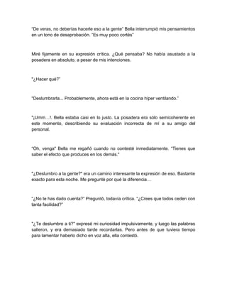 “De veras, no deberías hacerle eso a la gente” Bella interrumpió mis pensamientos
en un tono de desaprobación. “Es muy poco cortés”
Miré fijamente en su expresión crítica. ¿Qué pensaba? No había asustado a la
posadera en absoluto, a pesar de mis intenciones.
"¿Hacer qué?”
"Deslumbrarla... Probablemente, ahora está en la cocina híper ventilando.”
"¡Umm…!. Bella estaba casi en lo justo. La posadera era sólo semicoherente en
este momento, describiendo su evaluación incorrecta de mí a su amigo del
personal.
“Oh, venga" Bella me regañó cuando no contesté inmediatamente. “Tienes que
saber el efecto que produces en los demás."
"¿Deslumbro a la gente?" era un camino interesante la expresión de eso. Bastante
exacto para esta noche. Me pregunté por qué la diferencia…
“¿No te has dado cuenta?” Preguntó, todavía crítica. “¿Crees que todos ceden con
tanta facilidad?”
"¿Te deslumbro a ti?" expresé mi curiosidad impulsivamente, y luego las palabras
salieron, y era demasiado tarde recordarlas. Pero antes de que tuviera tiempo
para lamentar haberlo dicho en voz alta, ella contestó.
 