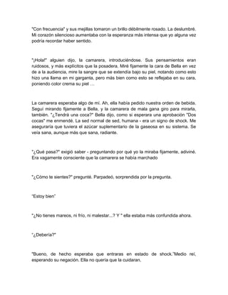 "Con frecuencia" y sus mejillas tomaron un brillo débilmente rosado. La deslumbré.
Mi corazón silencioso aumentaba con la esperanza más intensa que yo alguna vez
podría recordar haber sentido.
"¡Hola!" alguien dijo, la camarera, introduciéndose. Sus pensamientos eran
ruidosos, y más explícitos que la posadera. Miré fijamente la cara de Bella en vez
de a la audiencia, mire la sangre que se extendía bajo su piel, notando como esto
hizo una llama en mi garganta, pero más bien como esto se reflejaba en su cara,
poniendo color crema su piel …
La camarera esperaba algo de mí. Ah, ella había pedido nuestra orden de bebida.
Seguí mirando fijamente a Bella, y la camarera de mala gana giro para mirarla,
también. "¿Tendrá una coca?" Bella dijo, como si esperara una aprobación "Dos
cocas" me enmendé. La sed normal de sed, humana - era un signo de shock. Me
aseguraría que tuviera el azúcar suplementario de la gaseosa en su sistema. Se
veía sana, aunque más que sana, radiante.
"¿Qué pasa?" exigió saber - preguntando por qué yo la miraba fijamente, adiviné.
Era vagamente consciente que la camarera se había marchado
"¿Cómo te sientes?" pregunté. Parpadeó, sorprendida por la pregunta.
“Estoy bien”
"¿No tienes mareos, ni frío, ni malestar...? Y " ella estaba más confundida ahora.
“¿Debería?"
"Bueno, de hecho esperaba que entraras en estado de shock.”Medio reí,
esperando su negación. Ella no quería que la cuidaran.
 