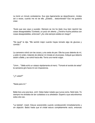Le tomó un minuto contestarme. Sus ojos ligeramente se desenfocaron, miraba
así a veces, cuando me reí de ella. ¿Estaba… deslumbrada? Eso me gustaría
creer.
“Dudo que eso vaya a suceder. Siempre se me ha dado muy bien reprimir las
cosas desagradables.”Contestó, un poco sin aliento. ¿Tendría mucha práctica con
cosas desagradables, entonces? ¿Su vida siempre estaba en riesgo?
"Da igual" le dije. "Me sentiré mejor cuando hayas tomado algo de glucosa y
comida."
La camarera volvió con las cocas y una cesta de pan. Ella los puso delante de mí,
y pidió mi orden, tratando de obtener mi mirada en el proceso. Indiqué que debería
asistir a Bella, y se volvió hacia ella. Tenía una mente vulgar.
"Umm…" Bella echó un vistazo rápidamente al menú. “Tomaré el raviolis de setas"
la camarera giro hacia mi con impaciencia.
"¿Y usted?"
"Nada para mí."
Bella hizo una cara leve. ¡Um!. Debe haber notado que nunca como. Notó todo. Yo
siempre me olvidaba de ser cuidadoso a su alrededor. Esperé a que estuviéramos
solos otra vez.
"La bebida", insistí. Estuve sorprendido cuando condescendió inmediatamente y
sin objeción. Bebió hasta que el cristal estuvo completamente vacío, entonces
 