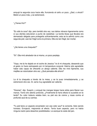 empujé la segunda coca hacia ella, frunciendo el ceño un poco. ¿Sed, o shock?
Bebió un poco más, y se estremeció.
“¿Tienes frío?"
"Es sólo la coca" dijo, pero tembló otra vez, sus labios vibraron ligeramente como
si sus dientes estuvieran a punto de castañear. La bonita blusa que llevaba era
demasiado delgada para protegerla suficientemente; esta se le adhirió como una
segunda piel, casi tan frágil como la primera. Ella era tan frágil, tan mortal.
“¿No tienes una chaqueta?"
"Sí". Ella miró alrededor de si misma, un poco perpleja.
"Vaya, me la he dejado en el coche de Jessica." le di mi chaqueta, deseando que
el gesto no fuera estropeado por mi temperatura corporal. Habría sido agradable
haber sido capaz de ofrecerle un abrigo caliente. Ella me miró fijamente, sus
mejillas se ruborizaban otra vez. ¿Qué pensaba ella ahora?
La di la chaqueta a través de la mesa, y se la puso inmediatamente, y se
estremeció otra vez. Sí, sería muy agradable ser caliente.
"Gracias", dijo. Suspiró, y empujó las mangas largas hacia atrás para liberar sus
manos. Tomó otro aliento profundo. ¿Finalmente le haría efecto lo sucedido en la
tarde? Su color todavía estaba bien; su piel era de crema y rosas contra el
profundo azul de su camisa.
"Tu piel tiene un aspecto encantador con ese color azul" le comente. Solo siendo
honesto. Enrojeció, mejorando el efecto. Tenía buen aspecto, pero no había
ninguna razón para desechar posibilidades. Le acerque la cesta del pan.
 