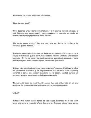 “Realmente," se opuso, adivinando mis motivos.
"No entrare en shock"
"Pues deberías, una persona normal lo haría, y tú ni siquiera pareces alterada." la
miré fijamente con desaprobación, preguntándome por qué ella no podía ser
normal y estar perpleja por lo que había pasado.
“Me siento segura contigo" dijo, sus ojos, otra vez, llenos de confianza. La
confianza que no merecía.
Sus instintos eran del todo incorrectos. Debe ser el problema. Ella no reconoció el
peligro de la manera que un ser humano debería hacerlo. Ella tenía una reacción
contraria. ¿En vez de correr, ella tardó, pensando que debería asustarla… como
podría protegerla de mí cuando ninguno de nosotros quiso esto?
"Esto es más complicado de lo que había imaginado" murmuré. Podría verla volcar
mis palabras en su cabeza, y me pregunté lo que hizo con ellos. Tomó un grisin y
comenzó a comer sin parecer consciente de la acción. Masticó durante un
momento, y apoyó su cabeza a un lado pensativamente.
“Normalmente estás de mejor humor cuando tus ojos brillan" dijo en un tono
ocasional. Su observación, que indicaba aquel hecho me dejó atónito.
"¿Qué?"
"Estás de mal humor cuando tienes los ojos negros. Entonces, me lo veo venir,
tengo una teoría al respecto" añadió ligeramente. Entonces ella se había venido
 