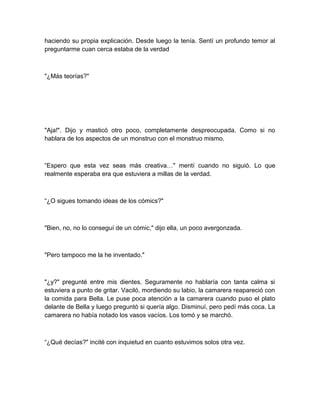 haciendo su propia explicación. Desde luego la tenía. Sentí un profundo temor al
preguntarme cuan cerca estaba de la verdad
"¿Más teorías?"
"Aja!". Dijo y masticó otro poco, completamente despreocupada. Como si no
hablara de los aspectos de un monstruo con el monstruo mismo.
“Espero que esta vez seas más creativa…" mentí cuando no siguió. Lo que
realmente esperaba era que estuviera a millas de la verdad.
“¿O sigues tomando ideas de los cómics?"
"Bien, no, no lo conseguí de un cómic," dijo ella, un poco avergonzada.
"Pero tampoco me la he inventado."
"¿y?" pregunté entre mis dientes. Seguramente no hablaría con tanta calma si
estuviera a punto de gritar. Vaciló, mordiendo su labio, la camarera reapareció con
la comida para Bella. Le puse poca atención a la camarera cuando puso el plato
delante de Bella y luego preguntó si quería algo. Disminuí, pero pedí más coca. La
camarera no había notado los vasos vacíos. Los tomó y se marchó.
“¿Qué decías?" incité con inquietud en cuanto estuvimos solos otra vez.
 