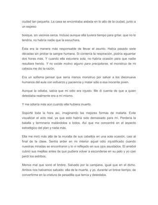 ciudad tan pequeña. La casa se encontraba aislada en lo alto de la ciudad, junto a
un espeso
bosque, sin vecinos cerca. Incluso aunque ella tuviera tiempo para gritar, que no lo
tendría, no habría nadie que la escuchara.
Ésta era la manera más responsable de llevar el asunto. Había pasado siete
décadas sin probar la sangre humana. Si contenía la respiración, podría aguantar
dos horas más. Y cuando ella estuviera sola, no habría ocasión para que nadie
resultara herido. Y no existe motivo alguno para precipitarse, el monstruo de mi
cabeza me dio la razón.
Era un sofisma pensar que sería menos monstruo por salvar a los diecinueve
humanos del aula con esfuerzo y paciencia y matar sólo a esa inocente joven.
Aunque la odiaba, sabía que mi odio era injusto. Me di cuenta de que a quien
detestaba realmente era a mí mismo.
Y me odiaría más aún cuando ella hubiera muerto.
Soporté toda la hora así, imaginando las mejores formas de matarla. Evite
visualizar el acto real, ya que esto habría sido demasiado para mí. Perdería la
batalla y terminaría matándolos a todos. Así que me concentré en el aspecto
estratégico del plan y nada más.
Ella me miró más allá de la muralla de sus cabellos en una sola ocasión, casi al
final de la clase. Sentía arder en mi interior aquel odio injustificado cuando
nuestras miradas se encontraron y lo vi reflejado en sus ojos asustados. El arrebol
cubrió sus mejillas antes de que pudiera volver a esconderse en su pelo y yo casi
perdí los estribos.
Menos mal que sonó el timbre. Salvado por la campana, igual que en el dicho.
Ambos nos habíamos salvado: ella de la muerte, y yo, durante un breve tiempo, de
convertirme en la criatura de pesadilla que temía y detestaba.
 