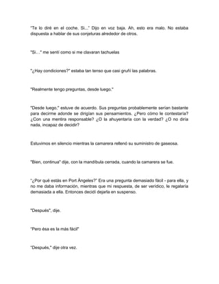 “Te lo diré en el coche. Si...” Dijo en voz baja. Ah, esto era malo. No estaba
dispuesta a hablar de sus conjeturas alrededor de otros.
"Si…" me sentí como si me clavaran tachuelas
"¿Hay condiciones?" estaba tan tenso que casi gruñí las palabras.
"Realmente tengo preguntas, desde luego."
"Desde luego," estuve de acuerdo. Sus preguntas probablemente serían bastante
para decirme adonde se dirigían sus pensamientos. ¿Pero cómo le contestaría?
¿Con una mentira responsable? ¿O la ahuyentaría con la verdad? ¿O no diría
nada, incapaz de decidir?
Estuvimos en silencio mientras la camarera rellenó su suministro de gaseosa.
"Bien, continua" dije, con la mandíbula cerrada, cuando la camarera se fue.
“¿Por qué estás en Port Ángeles?” Era una pregunta demasiado fácil - para ella, y
no me daba información, mientras que mi respuesta, de ser verídico, le regalaría
demasiada a ella. Entonces decidí dejarla en suspenso.
"Después", dije.
“Pero ésa es la más fácil"
“Después," dije otra vez.
 
