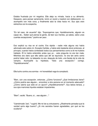 Estaba frustrada por mi negativa. Ella alejo su mirada, hacia a su alimento.
Despacio, para pensar seriamente, tomó un raviol y masticó con deliberación. Lo
acompaño con más coca, y finalmente alzó la vista hacia mí. Sus ojos eran
estrechos con la sospecha.
“En tal caso, de acuerdo" dijo. “Supongamos que, hipotéticamente, alguien es
capaz de... Saber qué piensa la gente, de leer sus mentes, ya sabes, salvo unas
cuantas excepciones." podría ser peor.
Eso explicó su risa en el coche. Era rápida - nadie más alguna vez había
adivinado esto sobre mí. Excepto Carlisle, y había sido bastante obvio entonces, al
principio, cuando había contestado todos sus pensamientos como si él me hubiera
hablado. Él lo había entendido antes que yo… esta pregunta no era tan mala.
Mientras era claro que ella sabía que allí se equivocó, no era tan serio como
podría haber sido. La telepatía no era, después de todo, una faceta de la vida de
vampiro. Acompañé su hipótesis. "Solo una excepción," corregí.
"Hipotéticamente".
Ella lucho contra una sonrisa - mi honestidad vaga la complació.
"Bien, con una excepción, entonces. ¿Cómo funciona? ¿Qué limitaciones tiene?
¿Cómo podría ese alguien... encontrar a otra persona en el momento adecuado?
¿Cómo sabría que está en un apuro? ¿Hipotéticamente?". Sus labios tensos, y
sus ojos marrones líquidos estaban impacientes.
"Bien", vacilé. “Bueno, si... ese alguien…"
"Llamémosle 'Joe', " sugirió. Me reí de su entusiasmo. ¿Realmente pensaba que la
verdad sería algo bueno? ¿Si mis secretos fueran agradables, por qué se los
ocultaría?
 