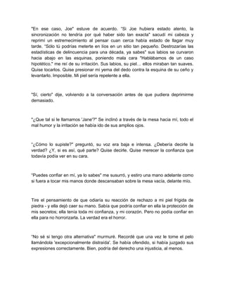 "En ese caso, Joe" estuve de acuerdo. “Si Joe hubiera estado atento, la
sincronización no tendría por qué haber sido tan exacta" sacudí mi cabeza y
reprimí un estremecimiento al pensar cuan cerca había estado de llagar muy
tarde. “Sólo tú podrías meterte en líos en un sitio tan pequeño. Destrozarías las
estadísticas de delincuencia para una década, ya sabes" sus labios se curvaron
hacia abajo en las esquinas, poniendo mala cara "Hablábamos de un caso
hipotético." me reí de su irritación. Sus labios, su piel… ellos miraban tan suaves.
Quise tocarlos. Quise presionar mi yema del dedo contra la esquina de su ceño y
levantarlo. Imposible. Mi piel sería repelente a ella.
"Sí, cierto" dije, volviendo a la conversación antes de que pudiera deprimirme
demasiado.
"¿Que tal si le llamamos 'Jane'?" Se inclinó a través de la mesa hacia mí, todo el
mal humor y la irritación se había ido de sus amplios ojos.
“¿Cómo lo supiste?" preguntó, su voz era baja e intensa. ¿Debería decirle la
verdad? ¿Y, si es así, qué parte? Quise decirle. Quise merecer la confianza que
todavía podía ver en su cara.
“Puedes confiar en mí, ya lo sabes" me susurró, y estiro una mano adelante como
si fuera a tocar mis manos donde descansaban sobre la mesa vacía, delante mío.
Tire el pensamiento de que odiaría su reacción de rechazo a mi piel frígida de
piedra - y ella dejó caer su mano. Sabía que podría confiar en ella la protección de
mis secretos; ella tenía toda mi confianza, y mi corazón. Pero no podía confiar en
ella para no horrorizarla. La verdad era el horror.
“No sé si tengo otra alternativa" murmuré. Recordé que una vez le tome el pelo
llamándola 'excepcionalmente distraída'. Se había ofendido, si había juzgado sus
expresiones correctamente. Bien, podría del derecho una injusticia, al menos.
 