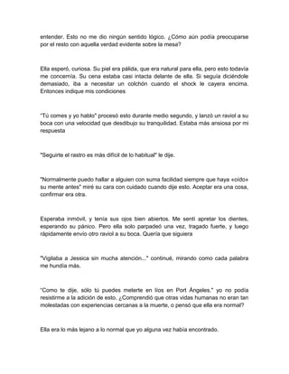 entender. Esto no me dio ningún sentido lógico. ¿Cómo aún podía preocuparse
por el resto con aquella verdad evidente sobre la mesa?
Ella esperó, curiosa. Su piel era pálida, que era natural para ella, pero esto todavía
me concernía. Su cena estaba casi intacta delante de ella. Si seguía diciéndole
demasiado, iba a necesitar un colchón cuando el shock le cayera encima.
Entonces indique mis condiciones
“Tú comes y yo hablo" procesó esto durante medio segundo, y lanzó un raviol a su
boca con una velocidad que desdibujo su tranquilidad. Estaba más ansiosa por mi
respuesta
"Seguirte el rastro es más difícil de lo habitual" le dije.
"Normalmente puedo hallar a alguien con suma facilidad siempre que haya «oído»
su mente antes" miré su cara con cuidado cuando dije esto. Aceptar era una cosa,
confirmar era otra.
Esperaba inmóvil, y tenía sus ojos bien abiertos. Me sentí apretar los dientes,
esperando su pánico. Pero ella solo parpadeó una vez, tragado fuerte, y luego
rápidamente envío otro raviol a su boca. Quería que siguiera
"Vigilaba a Jessica sin mucha atención..." continué, mirando como cada palabra
me hundía más.
“Como te dije, sólo tú puedes meterte en líos en Port Ángeles." yo no podía
resistirme a la adición de esto. ¿Comprendió que otras vidas humanas no eran tan
molestadas con experiencias cercanas a la muerte, o pensó que ella era normal?
Ella era lo más lejano a lo normal que yo alguna vez había encontrado.
 