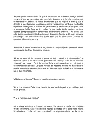 “Al principio no me di cuenta de que te habías ido por tu cuenta y luego, cuando
comprendí que ya no estabas con ellas, fui a buscarte a la librería que vislumbré
en la mente de Jessica. Te puedo decir que sé que no llegaste a entrar y que te
dirigiste al sur. Sabía que tendrías que dar la vuelta pronto, por lo que me limité a
esperarte, investigando al azar en los pensamientos de los viandantes para saber
si alguno se había fijado en ti, y saber de ese modo dónde estabas. No tenía
razones para preocuparme, pero estaba extrañamente ansioso…" mi aliento vino
más rápido cuando recordé el sentimiento de pánico. Su olor ardió en mi garganta
y me alegré. Este era un dolor que quería decir que ella estaba viva. Mientras me
quemara, ella estaría segura.
“Comencé a conducir en círculos, seguía alerta." esperé que lo que decía tuviera
sentido para ella. Esto debía serle confuso.
“El sol se puso al fin y estaba a punto de salir y seguirte a pie cuando..." la
memoria volvió a mí el recuerdo perfectamente claro y como si yo estuviera
viviéndolo de nuevo. Sentí la misma furia cruel esparcirse por mi cuerpo,
encerrándolo en el hielo. Lo quise muerto. Lo necesité muerto. Mi mandíbula se
apretó tratando de concentrarme aquí en la mesa. Bella todavía me necesitaba.
Era lo que importaba.
“¿Qué pasó entonces?” Susurró, sus ojos oscuros se abrían.
“Oí lo que pensaban” dije entre dientes, incapaces de impedir a las palabras salir
en un gruñido.
“Y vi tu rostro en sus mentes.”
Me costaba resistirme al impulso de matar. Yo todavía conocía con precisión
donde encontrarlo. Sus pensamientos negros aspirados en el cielo de la noche,
tironeándome… cubrí mi cara, conociendo mi expresión debía ser la de un
 