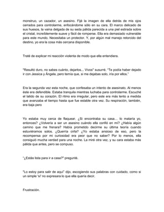 monstruo, un cazador, un asesino. Fijé la imagen de ella detrás de mis ojos
cerrados para controlarme, enfocándome sólo en su cara. El marco delicado de
sus huesos, la vaina delgada de su seda pálida parecida a una piel estirada sobre
el cristal, increíblemente suave y fácil de romperse. Ella era demasiado vulnerable
para este mundo. Necesitaba un protector. Y, por algún mal manejo retorcido del
destino, yo era la cosa más cercana disponible.
Traté de explicar mi reacción violenta de modo que ella entendiera.
"Resultó duro, no sabes cuánto, dejarlos... Vivos" susurré. “Te podía haber dejado
ir con Jessica y Ángela, pero temía que, si me dejabas solo, iría por ellos.”
Era la segunda vez esta noche, que confesaba un intento de asesinato. Al menos
éste era defendible. Estaba tranquila mientras luchaba para controlarme. Escuché
el latido de su corazón. El ritmo era irregular, pero este era más lento a medida
que avanzaba el tiempo hasta que fue estable otra vez. Su respiración, también,
era baja pero
Yo estaba muy cerca de flaquear. ¿Si encontraba su casa… lo mataría yo,
entonces? ¿Volvería a ser un asesino cuándo ella confió en mí? ¿Había algún
camino que me frenara? Había prometido decirme su última teoría cuando
estuviéramos solos. ¿Querría oírla? ¿Yo estaba ansioso de eso, pero la
recompensa por mi curiosidad era peor que no saber? Por lo menos, ella
consiguió mucha verdad para una noche. La miré otra vez, y su cara estaba más
pálida que antes, pero se compuso.
“¿Estás lista para ir a casa?" pregunté.
"Lo estoy para salir de aquí” dijo, escogiendo sus palabras con cuidado, como si
un simple 'sí' no expresara lo que ella quería decir.
Frustración.
 