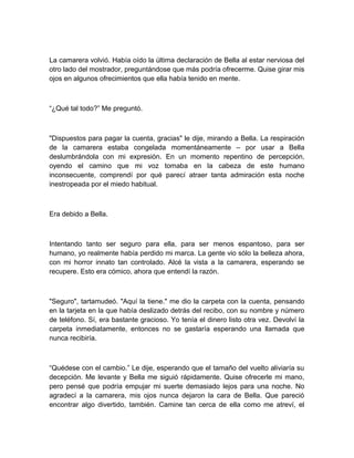 La camarera volvió. Había oído la última declaración de Bella al estar nerviosa del
otro lado del mostrador, preguntándose que más podría ofrecerme. Quise girar mis
ojos en algunos ofrecimientos que ella había tenido en mente.
“¿Qué tal todo?” Me preguntó.
"Dispuestos para pagar la cuenta, gracias" le dije, mirando a Bella. La respiración
de la camarera estaba congelada momentáneamente – por usar a Bella
deslumbrándola con mi expresión. En un momento repentino de percepción,
oyendo el camino que mi voz tomaba en la cabeza de este humano
inconsecuente, comprendí por qué parecí atraer tanta admiración esta noche
inestropeada por el miedo habitual.
Era debido a Bella.
Intentando tanto ser seguro para ella, para ser menos espantoso, para ser
humano, yo realmente había perdido mi marca. La gente vio sólo la belleza ahora,
con mi horror innato tan controlado. Alcé la vista a la camarera, esperando se
recupere. Esto era cómico, ahora que entendí la razón.
"Seguro", tartamudeó. "Aquí la tiene." me dio la carpeta con la cuenta, pensando
en la tarjeta en la que había deslizado detrás del recibo, con su nombre y número
de teléfono. Sí, era bastante gracioso. Yo tenía el dinero listo otra vez. Devolví la
carpeta inmediatamente, entonces no se gastaría esperando una llamada que
nunca recibiría.
“Quédese con el cambio.” Le dije, esperando que el tamaño del vuelto aliviaría su
decepción. Me levante y Bella me siguió rápidamente. Quise ofrecerle mi mano,
pero pensé que podría empujar mi suerte demasiado lejos para una noche. No
agradecí a la camarera, mis ojos nunca dejaron la cara de Bella. Que pareció
encontrar algo divertido, también. Camine tan cerca de ella como me atreví, el
 