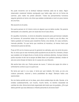 No pude moverme con la lentitud habitual mientras salía de la clase. Algún
observador ocasional hubiera averiguado que había algo raro en mi forma de
caminar, pero nadie me prestó atención. Todos los pensamientos humanos
seguían girando en torno a la chica que estaba condenada a morir en poco menos
de una hora.
Me escondí en el coche.
No quería pensar en mí mismo como en alguien que se debía ocultar. Se parecía
demasiado a la cobardía, pero sin duda ése era el caso ahora.
En aquellos momentos, no tenía la disciplina necesaria para permanecer rodeado
de humanos. Al concentrar todas mis energías en no matar a uno de ellos, me
había quedado sin fuerzas para resistirme frente a los demás. En caso contrario,
menuda pérdida. Ya que tenía que rendirme al monstruo, al menos haría que
mereciera la pena la derrota.
Puse el CD con la música que por lo general me calmaba, pero me sirvió de poco.
No, lo único que en ese momento podía ayudarme era el aire frío, húmedo y limpio
que soplaba con la ligera lluvia a través de las ventanas abiertas. Aunque todavía
podía recordar el olor de la sangre de Bella Swan con perfecta claridad, inhalar el
aire era como limpiar el interior de mi cuerpo de una infección.
Me sentía bien otra vez. Podía pensar de nuevo. Y ahora era capaz de volver a
enfrentarme contra lo que no quería ser.
No tenía por qué ir a su casa, ni tenía por qué matarla. Sin duda, yo era una
criatura pensante, racional y tenía posibilidad de elegir. Siempre había una
oportunidad.
No me había sentido así en la clase, pero ahora estaba lejos de ella. Quizás, si la
evitaba cuidadosamente, con mucho, mucho tiento, no tendría necesidad de
cambiar de vida. Ahora tenía todo organizado del modo que me gustaba. ¿Por qué
debía permitir que esa deliciosa e irritante personita lo arruinara todo?
 