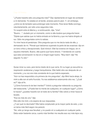 Cap 10 Teoría
"¿Puedo hacerte sólo una pregunta más?" Dijo rápidamente en lugar de contestar
a mi demanda. Yo estaba en el borde, ansioso para lo peor. Y, sin embargo,
¿cómo es de tentador para prolongar este momento. Para tener Bella conmigo,
voluntariamente, por sólo unos segundos más.
Yo suspiré ante el dilema y, a continuación, dije, "Una".
"Bueno…", dudado por un momento, como si ella dudara que pregunta hacer.
"Dijiste que sabías que no había entrado en la librería y que me había dirigido al
sur. Sólo me preguntaba como lo sabias.
Yo mire hacia el parabrisas. Otra pregunta que no me decía nada de ella, y
demasiado de mi. "Pensé que habíamos superado la parte de las evasivas- dijo en
un tono crítico y decepcionado. Qué irónico!. Ella fue evasiva sin tregua, sin ni
siquiera intentarlo. Bueno, ella quería que fuera directo. Y tendiendo en cuenta
que esta conversación no iba en a ningún lugar bueno. "Muy bien!- dije "He
seguido Tu olor."
Quise mirar su cara, pero tenía miedo de lo que vería. En su lugar yo escuché su
respiración acelerarse y luego tranquilizarse. Ella habló otra vez después de un
momento, y su voz era más constante de lo que habría esperado.
"Aún no has respondido a la primera de mis preguntas”, dijo Miré hacia abajo, la
miré a ella con el ceño fruncido. Ya nos estábamos estancando otra vez. "¿Cuál
es?" dije al fin.
"¿Cómo funciona lo de leer mentes?" Volvió a preguntar reiterando su pregunta
del restaurante. "¿Puede leer la mente de cualquiera, en cualquier lugar? ¿Cómo
lo haces? ¿puedes hacerlo con el resto de tu familia? Ella volvió a mirar hacia el
lavado.
"Eso es más de uno," dije.
Ella sólo me miró, a la espera de sus respuestas.
¿Y por qué no decírselo? Ella había conjeturado ya la mayor parte de esto, y era
un tema más fácil según me pareció.
"No, sólo yo tengo esa facultad, y no puedo oír a cualquiera en cualquier parte.
Debo estar bastante cerca, cuanto más familiar me resulta esa voz más lejos soy
 