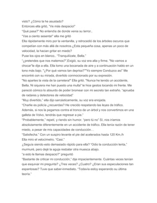 visto? ¿Cómo la he asustado?
Entonces ella gritó, “Ve más despacio!”
“Qué pasa?” No entendía de donde venia su terror..
“Vas a ciento sesenta!” ella me gritó
Ella rápidamente miro por la ventanilla, y retrocedió de los árboles oscuros que
competían con más allá de nosotros.¿Esta pequeña cosa, apenas un poco de
velocidad, la hacian gritar en miedo?
Puse los ojos en blanco.. “Tranquilízate, Bella.”
“¿pretendes que nos matemos?”,Exigió, su voz era alta y firme. "No vamos a
chocar”le dije a ella. Ella tomo una bocanada de aire y a continuación hablo en un
tono más bajo. "¿Por qué vamos tan deprisa?”"Yo siempre Conduzco así” Me
encontré con su mirada, divertido conmocionado por su expresión.
"No apartes la vista de la carretera!" Ella gritó. "Nunca he tenido un accidente,
Bella. Ni siquiera me han puesto una multa" le hice gestos tocando mi frente. Me
pareció cómico lo absurdo de poder bromear con mi secreto tan extraño. “aprueba
de radares y detectores de velocidad”
“Muy divertido,” ella dijo sarcásticamente, su voz era enojada.
“Charlie es policía ¿recuerdas? He crecido respetando las leyes de tráfico.
Además, si nos la pegamos contra el tronco de un árbol y nos convertimos en una
galleta de Volvo, tendrás que regresar a pie.”
“Probablemente,” repetí, y riendo sin humor. “pero tú no” Sí, nos iríamos
absolutamente diferentemente en un accidente de tráfico. Ella tenía razón de tener
miedo, a pesar de mis capacidades de conducción…
“Satisfecha.” Con un suspiro levante el pie del acelerados hasta 120 Km./h
Ella miro el velocímetro. “Casi.”
¿Seguía siendo esto demasiado rápido para ella? “Odio la conducción lenta,”
murmuré, pero dejé la aguja resbalar otra muesca abajo.
“a esto le llamas despacio?” preguntó
“Bastante de criticar mi conducción,” dije impacientemente. Cuántas veces tenían
que esquivar mi pregunta? ¿Tres veces? ¿Cuatro? ¿Eran sus especulaciones tan
espantosas? Tuve que saber-inmediato. “Todavía estoy esperando su última
teoría.”
 