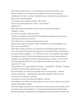 Ella mordió su labio otra vez, y su expresión se convirtió en trastorno, casi
doloroso. agonicé en mi impaciencia y ablandé mi voz. No quería que se
entristeciera. “No reiré,” prometí, deseando que era solamente la vergulenza que
la hizo poco dispuesta hablar.
“Temo más que te enfades conmigo,” ella susurró
Forcé mi voz para permanecer incluso. “tan mala es?”
“Bastante, si.”
Ella miraba abajo, rechazando mirar mis ojos. Los segundos pasaron.
“Adelante,” animé.
Su voz era muy baja. “No sé comenzar.”
“Porqué no empiezas por el principio?” Recordaba sus palabras antes de cena.
“dijiste que no era de tu invención.”
“No,” ella convino, y después era silenciosa otra vez.
Pensé en las cosas que pudieron haber inspiradola. ¿“como empezástes? ¿un
libro? ¿con una pelicula?”
Debí haber mirado a través de sus colecciones cuando ella estaba fuera de la
casa. Yo no tenía ninguna idea si el fogonero o Anne Rice de Bram estaba allí en
su pila de los libros gatados… “no,” ella dijo otra vez. “Fue el sábado, en la playa.”
No contaba con eso. El chisme local sobre nosotros nunca se había perdido en
cualquier cosa demasiado extraño-o demasiado exacto. ¿Había un nueva rumor
que había faltado? Bella miró a escondidas para arriba de sus manos y vio la
sorpresa en mi cara.
“Me encontré con un viejo amigo de la familia… Jacob Black,” ella siguió. “Su papá
y Charlie han sido amigos desde que era un bebé.”
El nombre black- de Jacob no era familiar, pero me recordó algo… algunos
tiempo, hace tiempo… Miré fijamente fuera del parabrisas, buscando en mi
memoria para encontrar la conexión.
“Su papá es una de las ancianos de Quileute,” ella dijo.
Jacob Black. Efraín Black. Un descendiente, sin duda. Es tan malo como se podría
esperar. Ella sabía la verdad.
Mi mente volaba a través de las ramificaciones como el coche voló alrededor de la
oscuridad curvas en la carretera, mi cuerpo rígido con angustia-inmóvil excepto
para los pequeños, automática de las medidas que tomó para dirigir el coche. Ella
 