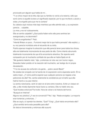provocado por alguien que habla de mí…
“Y un chico mayor de la tribu dijo que su familia no venía a la reserva, sólo que
sonó como si aquello tuviera un significado especial, por lo que me llevé a Jacob a
solas y le engañé para que me lo contara”
Su cabeza cayó incluso más bajo mientras que ella admitió esto, y su expresión
parecía… culpable.
La mire y me reí ruidosamente.
Ella se sentía culpable? ¿Qué podía haber echo ella para sentirse tan
avergonzada y no decirmelo?
“Como le engañantes?” Pedí.
“Intenté flirtear un poco…Funcionó mejor de lo que había pensado” ella explicó, y
su voz parecía incrédula ante el recuerdo de su éxito.
Podría apenas imaginar la atracción que ella parecía tener para todos los chicos,
ella era totalmente inconsciente de esa parte de ella. Como intento abrumarlo
totalmente inconsciente de que él la encontraría atractiva. De repente sentí
compasión por el muchacho confiado de que ella se había fijado en él.
“Me gustaría haberlo visto,” dije, y entonces reí otra vez con humor negro.
Deseaba haber podido oír la reacción del muchacho, ser testigo de mi propia
devastación.
“Y tú me acusas de confundir a la gente… pobre Jacob Black!”
No estaba tan enojado con la fuente de mi exposición como esperaba sentir. Él no
sabía mejor. ¿Y cómo podría esperar que cualquier persona se negase a las
peticiones de ella? No, sentía solamente la condolencia por el daño que ella
habría hecho a su paz interior.
La sentía ruborizarse, sentí el calor en el aire entre nosotros. Eché un vistazo en
ella, y ella miraba fijamente hacia fuera su ventana. Ella no habló otra vez.
“Qué hicistes entonces?”la Incité. Hora de volver a la historia del horror.
“Busqué en Internet”
Alguna vez práctico“¿Y eso te convenció?”"No," dijo. "Nada encajaba. La mayoría
eran tonterías y entonces…”
Ella se cayó y oí apretar los dientes. “Qué?” Exigí. ¿Qué había encontrado ella?
¿Qué sentido tenía esta pesadilla para ella?
Se detuvo brevemente y entonces ella susurró
 