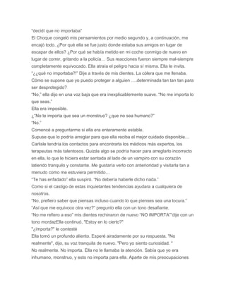 “decidí que no importaba”
El Choque congeló mis pensamientos por medio segundo y, a continuación, me
encajó todo. ¿Por qué ella se fue justo donde estaba sus amigos en lugar de
escapar de ellos? ¿Por qué se había metido en mi coche conmigo de nuevo en
lugar de correr, gritando a la policía… Sus reacciones fueron siempre mal-siempre
completamente equivocado. Ella atraía el peligro hacia sí misma. Ella le invita.
“¿¿qué no importaba?!” Dije a través de mis dientes. La cólera que me llenaba.
Cómo se supone que yo puedo proteger a alguien ….determinada tan tan tan para
ser desprotegido?
“No,” ella dijo en una voz baja que era inexplicablemente suave. “No me importa lo
que seas.”
Ella era imposible.
¿“No te importa que sea un monstruo? ¿que no sea humano?”
“No.”
Comencé a preguntarme si ella era enteramente estable.
Supuse que lo podría arreglar para que ella reciba el mejor cuidado disponible…
Carlisle tendría los contactos para encontrarla los médicos más expertos, los
terapeutas más talentosos. Quizás algo se podría hacer para arreglarlo incorrecto
en ella, lo que le hiciera estar sentada al lado de un vampiro con su corazón
latiendo tranquilo y constante. Me gustaría verlo con anterioridad y visitarla tan a
menudo como me estuviera permitido…
“Te has enfadado” ella suspiró. “No debería haberle dicho nada.”
Como si el castigo de estas inquietantes tendencias ayudara a cualquiera de
nosotros.
“No, prefiero saber que piensas incluso cuando lo que pienses sea una locura.”
“Así que me equivoco otra vez?” pregunto ella con un tono desafiante.
“No me refiero a eso” mis dientes rechinaron de nuevo “NO IMPORTA””dije con un
tono mordazElla continuó. "Estoy en lo cierto?"
"¿importa?" le contesté
Ella tomó un profundo aliento. Esperé airadamente por su respuesta. "No
realmente", dijo, su voz tranquila de nuevo. "Pero yo siento curiosidad. "
No realmente. No importa. Ella no le llamaba la atención. Sabía que yo era
inhumano, monstruo, y esto no importa para ella. Aparte de mis preocupaciones
 