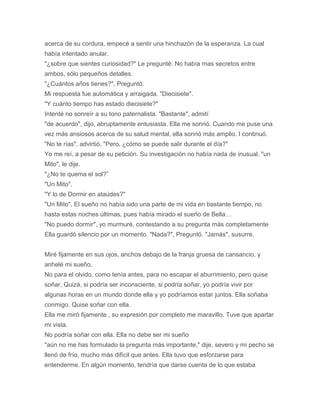 acerca de su cordura, empecé a sentir una hinchazón de la esperanza. La cual
había intentado anular.
"¿sobre que sientes curiosidad?" Le pregunté. No había mas secretos entre
ambos, sólo pequeños detalles.
"¿Cuántos años tienes?", Preguntó.
Mi respuesta fue automática y arraigada. "Diecisiete".
"Y cuánto tiempo has estado diecisiete?"
Intenté no sonreír a su tono paternalista. "Bastante", admití
"de acuerdo", dijo, abruptamente entusiasta. Ella me sonrió. Cuando me puse una
vez más ansiosos acerca de su salud mental, ella sonrió más amplio. I continuó.
"No te rías", advirtió. "Pero, ¿cómo se puede salir durante el día?"
Yo me reí, a pesar de su petición. Su investigación no había nada de inusual. "un
Mito", le dije.
"¿No te quema el sol?”
"Un Mito".
"Y lo de Dormir en ataúdes?"
"Un Mito". El sueño no había sido una parte de mi vida en bastante tiempo, no
hasta estas noches últimas, pues había mirado el sueño de Bella…
"No puedo dormir", yo murmuré, contestando a su pregunta más completamente
Ella guardó silencio por un momento. "Nada?", Preguntó. "Jamás", susurre.
Miré fijamente en sus ojos, anchos debajo de la franja gruesa de cansancio, y
anhelé mi sueño.
No para el olvido, como tenía antes, para no escapar el aburrimiento, pero quise
soñar, Quizá, si podría ser inconsciente, si podría soñar, yo podría vivir por
algunas horas en un mundo donde ella y yo podríamos estar juntos. Ella soñaba
conmigo. Quise soñar con ella.
Ella me miró fijamente , su expresión por completo me maravillo. Tuve que apartar
mi vista.
No podría soñar con ella. Ella no debe ser mi sueño
"aún no me has formulado la pregunta más importante," dije, severo y mi pecho se
llenó de frío, mucho más difícil que antes. Ella tuvo que esforzarse para
entenderme. En algún momento, tendría que darse cuenta de lo que estaba
 