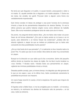 No tenía por qué disgustar a mi padre, ni causar tensión, preocupación o dolor a
mi madre. Sí, aquello también iba a disgustar a mi madre adoptiva. Y Esme era
tan dulce, tan amable, tan gentil. Provocar dolor a alguien como Esme era
verdaderamente imperdonable.
Qué irónico sonaba mi deseo de proteger a esa joven humana de la amenaza
irrisoria y torpe de los pensamientos despectivos de Jessica Stanley. Yo era la
última persona que podría haberse erigido nunca como defensor de Isabella
Swan. Ella nunca necesitaría protegerse tanto de nada como de mí mismo.
De pronto, me pregunté dónde estaría Alice. ¿No me había visto matar a la joven
Swan de mil formas diferentes? ¿Por qué no había venido en mi busca o en mi
ayuda, para detenerme o al menos limpiar las evidencias? ¿Estaba ella tan
absorta vigilando a Jasper de que se metiera en problemas que no había sido
consciente de otras posibilidades mucho peores?
¿Era yo más fuerte de lo que pensaba? ¿Y si realmente no iba a hacerle nada a la
joven? No. Yo sabía que eso no era verdad. Alice debía de estar muy concentrada
en Jasper.
Busqué en la dirección en que sabía que la iba a encontrar, dentro del pequeño
edificio donde se impartían las clases de inglés. No me llevó mucho localizar su
«voz» familiar. Y llevaba razón. Volcaba todos sus pensamientos en Jasper,
vigilando las mínimas posibilidades minuto a minuto.
Deseaba pedirle consejo, pero, al mismo tiempo, me alegraba que ella ignorase de
lo que yo era capaz y que, en la última hora, había considerado seriamente la
posibilidad de provocar una masacre.
Un nuevo fuego recorrió mi cuerpo, el de la vergüenza. No quería que ninguno de
ellos lo supiera.
Si lograba evitar a Bella Swan, si me las arreglaba para no matarla —el monstruo
se retorció y le rechinaron los dientes de frustración sólo de pensarlo—, en tal
caso, nadie se enteraría.
 
