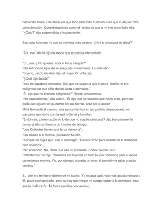 haciendo ahora. Ella debe ver que todo esto hizo cuestión-más que cualquier otra
consideración. Consideraciones como el hecho de que a mí me encantaba ella.
“¿Cuál?” dijo sorprendida e inconsciente.
Eso sólo hizo que mi vos se volviera más severa “¿No t e preocupa mi dieta?”
“Ah, esa” ella lo dijo de modo que no podía interpretarlo.
.
“Sí, esa. ¿ No quieres aber si bebo sangre?”
Ella retrocedió lejos de mi pregunta. Finalmente. Lo entendio.
“Bueno, Jacob me dijo algo al respecto”. ella dijo.
“¿Qué dijo Jacob?”
“que no cazabais personas. Dijo que se suponía que vuestra familia no era
peligrosa por que sólo dabais caza a animales.”
“Él dijo que no éramos peligrosos?” Repetí cínicamente.
“No exactamente,” ella aclaró. “Él dijo que se suponía que no lo erais, pero los
quileutes siguen sin quereros en sus tierras, sólo por si acaso”
Miré fijamente el camino, mis pensamientos en un gruñido desesperado, mi
garganta que dolía con la sed ardiente y familiar.
“Entonces, ¿tiene razón en lo de que no cazáis personas? dijo tranquilamente
como si ella confirmara un informe de tiempo.
"Los Quileutes tienen una larga memoria".
Ella asintió a sí misma, pensando Mucho.
"aunque no dejes que eso te satisfaga. "Tienen razón para mantener la distancia
con nosotros"
"No entiendo". No, claro que ella no entendía. Cómo hacerle ver?
"Intentamos," le dije. "Solemos ser buenos en todo lo que hacemos pero a veces
cometemos errores. Yo, por ejemplo cometo un error al permitirme estar a solas
contigo.”
Su olor era mi fuerte dentro de mi coche. Yo estaba cada vez más acostumbrado a
él, pude casi ignorarlo, pero no hay que negar mi cuerpo todavía lo anhelaba, eso
era la mala razón. Mi boca nadaba con veneno.
 