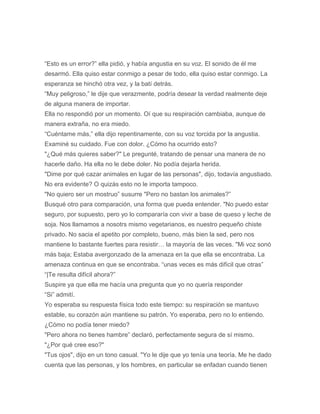 “Esto es un error?” ella pidió, y había angustia en su voz. El sonido de él me
desarmó. Ella quiso estar conmigo a pesar de todo, ella quiso estar conmigo. La
esperanza se hinchó otra vez, y la batí detrás.
“Muy peligroso,” le dije que verazmente, podría desear la verdad realmente deje
de alguna manera de importar.
Ella no respondió por un momento. Oí que su respiración cambiaba, aunque de
manera extraña, no era miedo.
“Cuéntame más,” ella dijo repentinamente, con su voz torcida por la angustia.
Examiné su cuidado. Fue con dolor. ¿Cómo ha ocurrido esto?
"¿Qué más quieres saber?" Le pregunté, tratando de pensar una manera de no
hacerle daño. Ha ella no le debe doler. No podía dejarla herida.
"Dime por qué cazar animales en lugar de las personas", dijo, todavía angustiado.
No era evidente? O quizás esto no le importa tampoco.
"No quiero ser un mostruo” susurre "Pero no bastan los animales?”
Busqué otro para comparación, una forma que pueda entender. "No puedo estar
seguro, por supuesto, pero yo lo compararía con vivir a base de queso y leche de
soja. Nos llamamos a nosotrs mismo vegetarianos, es nuestro pequeño chiste
privado. No sacia el apetito por completo, bueno, más bien la sed, pero nos
mantiene lo bastante fuertes para resistir… la mayoría de las veces. "Mi voz sonó
más baja; Estaba avergonzado de la amenaza en la que ella se encontraba. La
amenaza continua en que se encontraba. “unas veces es más difícil que otras”
“|Te resulta difícil ahora?”
Suspire ya que ella me hacía una pregunta que yo no quería responder
“Si” admití.
Yo esperaba su respuesta física todo este tiempo: su respiración se mantuvo
estable, su corazón aún mantiene su patrón. Yo esperaba, pero no lo entiendo.
¿Cómo no podía tener miedo?
"Pero ahora no tienes hambre” declaró, perfectamente segura de sí mismo.
"¿Por qué cree eso?"
"Tus ojos", dijo en un tono casual. "Yo le dije que yo tenía una teoría. Me he dado
cuenta que las personas, y los hombres, en particular se enfadan cuando tienen
 