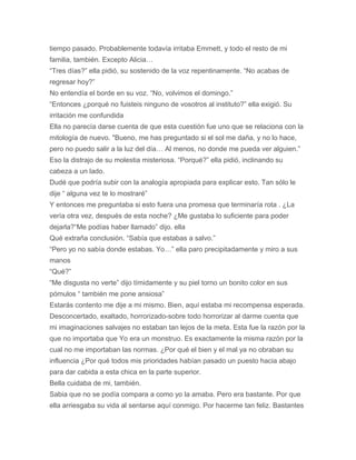 tiempo pasado. Probablemente todavía irritaba Emmett, y todo el resto de mi
familia, también. Excepto Alicia…
“Tres días?” ella pidió, su sostenido de la voz repentinamente. “No acabas de
regresar hoy?”
No entendía el borde en su voz. “No, volvimos el domingo.”
“Entonces ¿porqué no fuisteis ninguno de vosotros al instituto?” ella exigió. Su
irritación me confundida
Ella no parecía darse cuenta de que esta cuestión fue uno que se relaciona con la
mitología de nuevo. "Bueno, me has preguntado si el sol me daña, y no lo hace,
pero no puedo salir a la luz del día… Al menos, no donde me pueda ver alguien.”
Eso la distrajo de su molestia misteriosa. “Porqué?” ella pidió, inclinando su
cabeza a un lado.
Dudé que podría subir con la analogía apropiada para explicar esto. Tan sólo le
dije “ alguna vez te lo mostraré”
Y entonces me preguntaba si esto fuera una promesa que terminaría rota . ¿La
vería otra vez, después de esta noche? ¿Me gustaba lo suficiente para poder
dejarla?“Me podías haber llamado” dijo. ella
Qué extraña conclusión. “Sabía que estabas a salvo.”
“Pero yo no sabía donde estabas. Yo…” ella paro precipitadamente y miro a sus
manos
“Qué?”
“Me disgusta no verte” dijo tímidamente y su piel torno un bonito color en sus
pómulos “ también me pone ansiosa”
Estarás contento me dije a mi mismo. Bien, aquí estaba mi recompensa esperada.
Desconcertado, exaltado, horrorizado-sobre todo horrorizar al darme cuenta que
mi imaginaciones salvajes no estaban tan lejos de la meta. Esta fue la razón por la
que no importaba que Yo era un monstruo. Es exactamente la misma razón por la
cual no me importaban las normas. ¿Por qué el bien y el mal ya no obraban su
influencia ¿Por qué todos mis prioridades habían pasado un puesto hacia abajo
para dar cabida a esta chica en la parte superior.
Bella cuidaba de mi, también.
Sabia que no se podía compara a como yo la amaba. Pero era bastante. Por que
ella arriesgaba su vida al sentarse aquí conmigo. Por hacerme tan feliz. Bastantes
 