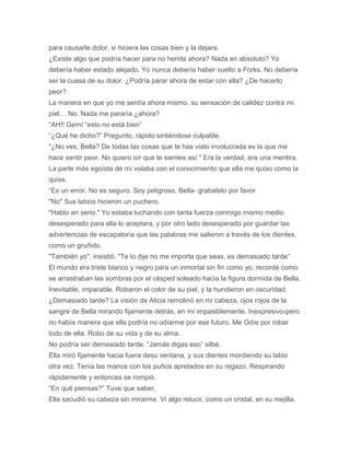 para causarle dolor, si hiciera las cosas bien y la dejara.
¿Existe algo que podría hacer para no herirla ahora? Nada en absoluto? Yo
debería haber estado alejado. Yo nunca debería haber vuelto a Forks. No debería
ser la cuasa de su dolor. ¿Podría parar ahora de estar con ella? ¿De hacerlo
peor?
La manera en que yo me sentía ahora mismo, su sensación de calidez contra mi
piel… No. Nada me pararía.¿ahora?
“AH!! Gemí “esto no está bien”
“¿Qué he dicho?” Pregunto, rápido sintiéndose culpable.
"¿No ves, Bella? De todas las cosas que te has visto involucrada es la que me
hace sentir peor. No quiero oír que te sientes así " Era la verdad, era una mentira.
La parte más egoísta de mí volaba con el conocimiento que ella me quiso como la
quise.
“Es un error. No es seguro. Soy peligroso, Bella- grabatelo por favor
"No" Sus labios hicieron un puchero.
"Hablo en serio." Yo estaba luchando con tanta fuerza conmigo mismo medio
desesperado para ella lo aceptara, y por otro lado desesperado por guardar las
advertencias de escapatoria que las palabras me salieron a través de los dientes,
como un gruñido.
"También yo", insistió. "Te lo dije no me importa que seas, es demasiado tarde”
El mundo era triste blanco y negro para un inmortal sin fin como yo, recordé como
se arrastraban las sombras por el césped soleado hacia la figura dormida de Bella.
Inevitable, imparable. Robaron el color de su piel, y la hundieron en oscuridad.
¿Demasiado tarde? La visión de Alicia remolinó en mi cabeza, ojos rojos de la
sangre de Bella mirando fijamente detrás, en mí impasiblemente. Inexpresivo-pero
no había manera que ella podría no odíarme por ese futuro. Me Odíe por robar
todo de ella. Robo de su vida y de su alma.
No podría ser demasiado tarde. “Jamás digas eso” silbé.
Ella miró fijamente hacia fuera desu ventana, y sus dientes mordiendo su labio
otra vez. Tenía las manos con los puños apretados en su regazo. Respirando
rápidamente y entonces se rompió.
“En qué piensas?” Tuve que saber.
Ella sacudió su cabeza sin mirarme. Vi algo relucir, como un cristal, en su mejilla.
 