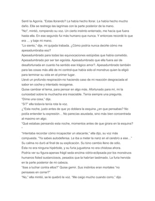 Sentí la Agonía. “Estas llorando? La había hecho llorar. La había hecho mucho
daño. Ella se restrego las lagrimas con la parte posterior de la mano.
"No", mintió, rompiendo su voz. Un cierto instinto enterrado, me hacía que fuera
hasta ella. En ese segundo fui más humano que nunca. Y entonces recordé lo que
era … y baje mi mano.
“Lo siento,” dije, mi quijada trabada. ¿Cómo podría nunca decirle cómo me
apesadumbraba eso?
Apesadumbrado para todas las equivocaciones estúpidas que había cometido.
Apesadumbrado por ser tan egoísta. Apesadumbrado que ella fuera así de
desafortunada en cuanto ha sentido ese trágico amor?. Apesadumbrado también
para las cosas más allá de mi control-que había sido el monstruo quien la eligió
para terminar su vida en el primer lugar.
Llevé un profundo respiración-no haciendo caso de mi reacción desgraciada el
sabor en coche-y intentado recogerse.
Quise cambiar el tema, para pensar en algo más. Afortunado para mí, mi la
curiosidad sobre la muchacha era insaciable. Tenía siempre una pregunta.
“Díme una cosa,” dije.
“Sí?” ella todavía tenía rota la voz.
¿“Esta noche, justo antes de que yo doblara la esquina ¿en que pensabas? No
podía entender tu expresión… No parecías asustada, sino más bien concentrada
al maximo en algo.
“Qué estabas pensando esta noche, momentos antes de que girara en la esquina?
“
“Intentaba recordar cómo incapacitar un atacante,” ella dijo, su voz más
compuesta. “Ya sabes autodefensa. Le iba a meter la nariz en el cerebro a ese…”
Su calma no duró al final de su explicación. Su tono cambio lleno de odio.
Ésta no era ninguna hipérbole, y su furia juguetona no era chistosa ahora.
Podría ver su figura-apenas frágil seda encima vidrio-eclipsada por los monstruos
humanos fisted sustanciosos, pesados que la habrían lastimado. La furia hervida
en la parte posterior de mi cabeza.
“ibas a luchar contra ellos?” Quise gemir. Sus instintos eran mortales “no
pensases en correr?”
“No,” ella mintió, se le quebró la voz. “Me caigo mucho cuando corro,” dijo
 