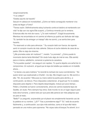vergonzosamente.
“Y en chillar?”
“Estaba apunto de hacerlo”
Sacudí mi cabeza en incredulidad. ¿Cómo se había conseguido mantener viva
antes de llegar a Forks?
"Tienes razón. Definitivamente estoy luchando contra el destino al mantenerte con
vida” le dije con voz agria Ella suspiró, y Continuo mirando por la ventana.
Entonces ella me miró de nuevo. "¿Te veré mañana?", Exigió bruscamente.
Mientras me encontraba en mi camino al infierno-yo podría así disfrutar del viaje.
"Sí, también he de entregar un trabajo" ella me sonrió, y se sentía bien para
hacerlo.
"Te reservaré un sitio para almorzar. " Su corazón latió con fuerza; de repente
sentí mi corazón muerto de más caliente. Detuve el coche delante de casa de su
padre. Ella no dejo de mirarme.
"¿Me prometes estar ahí mañana? ", insistió. "Lo prometo". ¿Cómo puede lo
incorrecto darme tanta felicidad? Sin duda hubo algo de mal en eso. Ella asintió
para si misma, satisfecho, comencé a quitarme la cazadora.
"Te la puedes quedar", me aseguró con rapidez. Yo quería dejarle una señal de mi
compromiso. Un subvenir, al igual que la tapa de botella que estaba en mi bolsillo
ahora…
" no tienes una para mañana " le recordé la rechazó de nuevo sonriéndome, “ No
quiero tener que explicarselo a Charlie”, me dijo. Me imagino que no. Me sonrió a
ella. "Ah, de acuerdo." Ella puso su mano sobre la puerta para abrirla y, a
continuación, se detuvo. Poco dispuesta a abandonar, al igual que Yo no estaba
dispuesto para dejarla ir. Para dejarla desprotegida, incluso por poco tiempo…
Petter y Charlotte se fueron correctamente, ahora de camino bastante lejos de
Seattle, sin duda. Pero siempre hay otros. Este mundo no es un lugar seguro para
toda obra humana, y sobre todo por que para ella parecía ser más peligroso que
es para el resto.
"Bella?" Le pregunté, sorprendido por el placer era simplemente haciendo uso de
la palabra en su nombre. "¿Sí?" "Vas a prometerme algo?" "Sí," está de acuerdo
fácilmente y, a continuación, sus ojos más estrictos, como si el que ella había
pensado en una motivo para oponerse. "No vayas sola al bosque,"le advertí, la vi
 