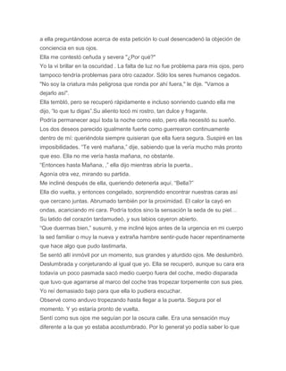 a ella preguntándose acerca de esta petición lo cual desencadenó la objeción de
conciencia en sus ojos.
Ella me contestó ceñuda y severa "¿Por qué?"
Yo la vi brillar en la oscuridad . La falta de luz no fue problema para mis ojos, pero
tampoco tendría problemas para otro cazador. Sólo los seres humanos cegados.
"No soy la criatura más peligrosa que ronda por ahí fuera," le dije. "Vamos a
dejarlo así".
Ella tembló, pero se recuperó rápidamente e incluso sonriendo cuando ella me
dijo, “lo que tu digas”.Su aliento tocó mi rostro, tan dulce y fragante.
Podría permanecer aquí toda la noche como esto, pero ella necesitó su sueño.
Los dos deseos parecido igualmente fuerte como guerrearon continuamente
dentro de mí: queriéndola siempre quisieran que ella fuera segura. Suspiré en las
imposibilidades. “Te veré mañana,” dije, sabiendo que la vería mucho más pronto
que eso. Ella no me vería hasta mañana, no obstante.
“Entonces hasta Mañana, ,” ella dijo mientras abría la puerta..
Agonía otra vez, mirando su partida.
Me incliné después de ella, queriendo detenerla aquí. “Bella?”
Ella dio vuelta, y entonces congelado, sorprendido encontrar nuestras caras así
que cercano juntas. Abrumado también por la proximidad. El calor la cayó en
ondas, acariciando mi cara. Podría todos sino la sensación la seda de su piel…
Su latido del corazón tardamudeó, y sus labios cayeron abierto.
“Que duermas bien,” susurré, y me incliné lejos antes de la urgencia en mi cuerpo
la sed familiar o muy la nueva y extraña hambre sentir-pude hacer repentinamente
que hace algo que pudo lastimarla.
Se sentó allí inmóvil por un momento, sus grandes y aturdido ojos. Me deslumbró.
Deslumbrada y conjeturando al igual que yo. Ella se recuperó, aunque su cara era
todavía un poco pasmada sacó medio cuerpo fuera del coche, medio disparada
que tuvo que agarrarse al marco del coche tras tropezar torpemente con sus pies.
Yo reí demasiado bajo para que ella lo pudiera escuchar.
Observé como anduvo tropezando hasta llegar a la puerta. Segura por el
momento. Y yo estaría pronto de vuelta.
Sentí como sus ojos me seguían por la oscura calle. Era una sensación muy
diferente a la que yo estaba acostumbrado. Por lo general yo podía saber lo que
 