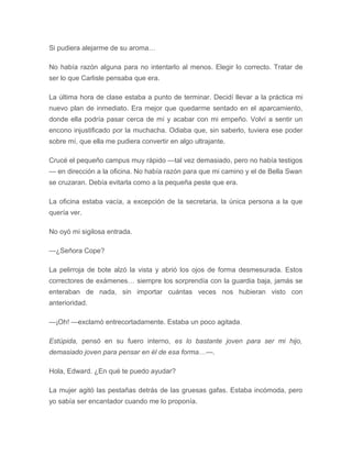 Si pudiera alejarme de su aroma…
No había razón alguna para no intentarlo al menos. Elegir lo correcto. Tratar de
ser lo que Carlisle pensaba que era.
La última hora de clase estaba a punto de terminar. Decidí llevar a la práctica mi
nuevo plan de inmediato. Era mejor que quedarme sentado en el aparcamiento,
donde ella podría pasar cerca de mí y acabar con mi empeño. Volví a sentir un
encono injustificado por la muchacha. Odiaba que, sin saberlo, tuviera ese poder
sobre mí, que ella me pudiera convertir en algo ultrajante.
Crucé el pequeño campus muy rápido —tal vez demasiado, pero no había testigos
— en dirección a la oficina. No había razón para que mi camino y el de Bella Swan
se cruzaran. Debía evitarla como a la pequeña peste que era.
La oficina estaba vacía, a excepción de la secretaria, la única persona a la que
quería ver.
No oyó mi sigilosa entrada.
—¿Señora Cope?
La pelirroja de bote alzó la vista y abrió los ojos de forma desmesurada. Estos
correctores de exámenes… siempre los sorprendía con la guardia baja, jamás se
enteraban de nada, sin importar cuántas veces nos hubieran visto con
anterioridad.
—¡Oh! —exclamó entrecortadamente. Estaba un poco agitada.
Estúpida, pensó en su fuero interno, es lo bastante joven para ser mi hijo,
demasiado joven para pensar en él de esa forma…—.
Hola, Edward. ¿En qué te puedo ayudar?
La mujer agitó las pestañas detrás de las gruesas gafas. Estaba incómoda, pero
yo sabía ser encantador cuando me lo proponía.
 