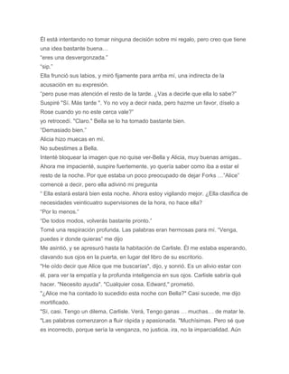 Él está intentando no tomar ninguna decisión sobre mi regalo, pero creo que tiene
una idea bastante buena…
“eres una desvergonzada.”
“sip.”
Ella frunció sus labios, y miró fijamente para arriba mí, una indirecta de la
acusación en su expresión.
“pero puse mas atención el resto de la tarde. ¿Vas a decirle que ella lo sabe?”
Suspiré "Sí. Más tarde ". Yo no voy a decir nada, pero hazme un favor, díselo a
Rose cuando yo no este cerca vale?”
yo retrocedí. "Claro." Bella se lo ha tomado bastante bien.
“Demasiado bien.”
Alicia hizo muecas en mí.
No subestimes a Bella.
Intenté bloquear la imagen que no quise ver-Bella y Alicia, muy buenas amigas..
Ahora me impacienté, suspire fuertemente. yo quería saber como iba a estar el
resto de la noche. Por que estaba un poco preocupado de dejar Forks …”Alice”
comencé a decir, pero ella adivinó mi pregunta
“ Ella estará estará bien esta noche. Ahora estoy vigilando mejor. ¿Ella clasifica de
necesidades veinticuatro supervisiones de la hora, no hace ella?
“Por lo menos.”
“De todos modos, volverás bastante pronto.”
Tomé una respiración profunda. Las palabras eran hermosas para mí. “Venga,
puedes ir donde quieras” me dijo
Me asintió, y se apresuró hasta la habitación de Carlisle. Él me estaba esperando,
clavando sus ojos en la puerta, en lugar del libro de su escritorio.
"He oído decir que Alice que me buscarías", dijo, y sonrió. Es un alivio estar con
él, para ver la empatía y la profunda inteligencia en sus ojos. Carlisle sabría qué
hacer. "Necesito ayuda". "Cualquier cosa, Edward," prometió.
"¿Alice me ha contado lo sucedido esta noche con Bella?" Casi sucede, me dijo
mortificado.
"Sí, casi. Tengo un dilema, Carlisle. Verá, Tengo ganas … muchas… de matar le.
"Las palabras comenzaron a fluir rápida y apasionada. "Muchísimas. Pero sé que
es incorrecto, porque sería la venganza, no justicia. ira, no la imparcialidad. Aún
 