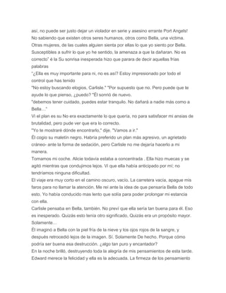 así, no puede ser justo dejar un violador en serie y asesino errante Port Angels!
No sabiendo que existen otros seres humanos, otros como Bella, una victima.
Otras mujeres, de las cuales alguien sienta por ellas lo que yo siento por Bella.
Susceptibles a sufrir lo que yo he sentido, la amenaza a que la dañaran. No es
correcto” é la Su sonrisa inesperada hizo que parara de decir aquellas frías
palabras
“¿Ella es muy importante para ni, no es así? Estoy impresionado por todo el
control que has tenido
"No estoy buscando elogios, Carlisle." "Por supuesto que no. Pero puede que te
ayude lo que pienso, ¿puedo? "Él sonrió de nuevo.
"debemos tener cuidado, puedes estar tranquilo. No dañará a nadie más como a
Bella…”
Vi el plan es su No era exactamente lo que quería, no para satisfacer mi ansias de
brutalidad, pero pude ver que era lo correcto.
"Yo te mostraré dónde encontrarlo," dije. "Vamos a ir."
Él cogio su maletín negro. Habría preferido un plan más agresivo, un agrietado
cráneo- ante la forma de sedación, pero Carlisle no me dejaría hacerlo a mi
manera.
Tomamos mi coche. Alicie todavía estaba a concentrada . Ella hizo muecas y se
agitó mientras que condujimos lejos. Vi que ella había anticipado por mí; no
tendríamos ninguna dificultad.
El viaje era muy corto en el camino oscuro, vacío. La carretera vacía, apague mis
faros para no llamar la atención. Me reí ante la idea de que pensaría Bella de todo
esto. Yo había conducido mas lento que solía para poder prolongar mi estancia
con ella.
Carlisle pensaba en Bella, también. No preví que ella sería tan buena para él. Eso
es inesperado. Quizás esto tenía otro significado, Quizás era un propósito mayor.
Solamente…
Él imaginó a Bella con la piel fría de la nieve y los ojos rojos de la sangre, y
después retrocedió lejos de la imagen. Sí. Solamente De hecho. Porque cómo
podría ser buena esa destrucción. ¿algo tan puro y encantador?
En la noche brilló, destruyendo toda la alegría de mis pensamientos de esta tarde.
Edward merece la felicidad y ella es la adecuada. La firmeza de los pensamiento
 