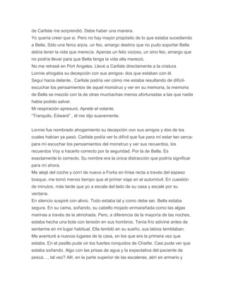 de Carlisle me sorprendió. Debe haber una manera.
Yo quería creer que si. Pero no hay mayor propósito de lo que estaba sucediendo
a Bella. Sólo una feroz arpía, un feo, amargo destino que no pudo soportar Bella
debía tener la vida que merecía. Apenas un feliz vicioso, un sino feo, amargo que
no podría llevar para que Bella tenga la vida ella mereció.
No me retrasé en Port Angeles. Llevé a Carlisle directamente a la criatura.
Lonnie ahogaba su decepción con sus amigos- dos que estaban con él.
Seguí hacia delante.. Carlisle podría ver cómo me estaba resultando de difícil-
escuchar los pensamientos de aquel monstruo y ver en su memoria, la memoria
de Bella se mezclo con la de otras muchachas menos afortunadas a las que nadie
habia podido salvar.
Mi respiración apresuró. Apreté el volante.
“Tranquilo, Edward” , él me dijo suavemente.
Lonnie fue nombrado ahogamiento su decepción con sus amigos y dos de los
cuales habían ya pasó. Carlisle podía ver lo difícil que fue para mí estar tan cerca-
para mí escuchar los pensamientos del monstruo y ver sus recuerdos, los
recuerdos Voy a hacerlo correcto por la seguridad. Por la de Bella. Es
exactamente lo correcto. Su nombre era la única distracción que podría significar
para mí ahora.
Me alejé del coche y corrí de nuevo a Forks en línea recta a través del espeso
bosque. me tomó menos tiempo que el primer viaje en el automóvil. En cuestión
de minutos, más tarde que yo a escala del lado de su casa y escalé por su
ventana.
En silencio suspiré con alivio. Todo estaba tal y como debe ser. Bella estaba
segura. En su cama, soñando, su cabello mojado enmarañada como las algas
marinas a través de la almohada. Pero, a diferencia de la mayoría de las noches,
estaba hecha una bola con tensión en sus hombros. Tenía frío adiviné antes de
sentarme en mi lugar habitual. Ella tembló en su sueño, sus labios temblaban.
Me aventuré a nuevos lugares de la casa, en los que era la primera vez que
estaba. En el pasillo pude oir los fuertes ronquidos de Charlie. Casi pude ver que
estaba soñando. Algo con las prisas de agua y la expectativa del paciente de
pesca…, tal vez? Allí, en la parte superior de las escaleras, abrí en armario y
 