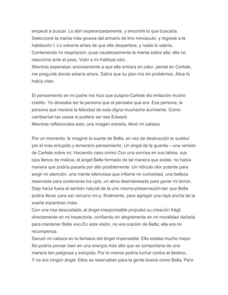 empecé a buscar. Lo abrí esperanzadamente, y encontré lo que buscaba.
Seleccioné la manta más gruesa del armario de lino minúsculo, y regresé a la
habitación l. Lo volvería antes de que ella despertara, y nadie lo sabría..
Conteniendo mi respiración, puse cautelosamente la manta sobre ella; ella no
reaccionó ante el peso. Volví a mi habitual sitio.
Mientras esperaban ansiosamente a que ella entrara en calor, pensé en Carlisle,
me pregunté donde estaría ahora. Sabía que su plan iría sin problemas, Alice lo
había visto.
El pensamiento en mi padre me hizo que suspiro-Carlisle dio imitación mucho
crédito. Yo deseaba ser la persona que el pensaba que era. Esa persona, la
persona que merece la felicidad de esta digna muchacha durmiente. Como
cambiarían las cosas si pudiera ser ese Edward.
Mientras reflexionaba esto, una imagen extraña, llenó mi cabeza.
Por un momento, la imaginé la suerte de Bella, en vez de destrucción lo sustituí
por el más entupido y temerario pensamiento. Un ángel de la guarda – una versión
de Carlisle sobre mi. Haciendo caso omiso Con una sonrisa en sus labios, sus
ojos llenos de malicia, el ángel Bella formado de tal manera que existe. no había
manera que podría pasarla por alto posiblemente. Un ridículo olor potente para
exigir mi atención, una mente silenciosa que inflame mi curiosidad, una belleza
reservada para sostenerse los ojos, un alma desinteresada para ganar mi temor.
Deje hacia fuera el sentido natural de la uno mismo-preservación-tan que Bella
podría llevar para ser cercano mí-y, finalmente, para agregar una raya ancha de la
suerte espantoso mala.
Con una risa descuidada, el ángel irresponsable propulsó su creación frágil
directamente en mi trayectoria, confiando en alegremente en mi moralidad dañada
para mantener Bella vivo.En esta visión, no era oración de Bella; ella era mi
recompensa.
Sacudí mi cabeza en la fantasía del ángel impensable. Ella estaba mucho mejor.
No podría pensar bien en una energía más alta que se comportaría de una
manera tan peligrosa y estúpida. Por lo menos podría luchar contra el destino..
Y no era ningún ángel. Ellos se reservaban para la gente buena como Bella. Pero
 