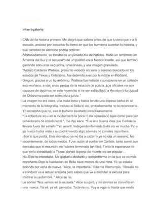 Capitulo 11
Interrogatorio
CNN dio la historia primero. Me alegró que saliera antes de que tuviera que ir a la
escuela, ansioso por escuchar la forma en que los humanos cuentan la historia, y
qué cantidad de atención podría obtener.
Afortunadamente, se trataba de un pesado día de noticias. Hubo un terremoto en
América del Sur y el secuestro de un político en el Medio Oriente, así que terminó
ganando sólo unos segundos, unas lineas, y una imagen granulada.
"Alonzo Calderas Wallace, presunto violador en serie y asesino buscado en los
estados de Texas y Oklahoma, fue detenido ayer por la noche en Portland,
Oregon, gracias a un tip anónimo. Wallace fue hallado inconsciente en un callejón
esta mañana, a sólo unas yardas de la estación de policía. Los oficiales no son
capaces de decirnos en este momento si va ser extraditado a Houston o la ciudad
de Oklahoma para ser sometido a juicio. “
La imagen no era clara, una mala toma y había tenido una espesa barba en el
momento de la fotografía. Incluso si Bella lo vio, probablemente no le reconocería.
Yo esperaba que no, eso la hubiera asustado inescesariamente.
"La cobertura aquí en la ciudad será la poca. Está demasiado lejos como para ser
considerado de interés local ", me dijo Alice. "Fue una buena idea que Carlisle lo
llevara fuera del estado." Yo asentí. Independientemente Bella no ve mucha TV, y
yo nunca había visto a su padre viendo algo además de canales deportivos.
Hice lo que podía. Este monstruo ya no iba a cazar, y yo no era un asesino. No
recientemente, de todos modos. Tuve razón al confiar en Carlisle, tanto como aun
deseaba que el mounstro no hubiera terminado tan fácil. Tenia la esperanza de
que sería extraditado a Texas, donde la pena de muerte es tan popular…
No. Eso no importaba. Me gustaría olvidarlo y concentrarme en lo que se es más
importante.Deje la habitación de Bella hace menos de una hora. Yo ya estaba
dolorido por verla de nuevo. "Alice, te importaría-" Ella me interrumpio. "Rosalie va
a conducir va a actuar enojada pero sabes que va a disfrutar la excusa para
mostrar su automóvil. " Alice se rio.
Le sonreí "Nos vemos en la escuela." Alice suspiró, y mi sonrisa se convirtió en
una mueca. Ya sé, ya sé, pensaba. Todavía no. Voy a esperar hasta que estés
 