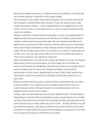 listo para que Bella me conozca. Tu deberias saber, sin embargo, no se trata sólo
de mí siendo egoísta.Yo también le voy a gustar a Bella.
No le conteste ya que estaba apresurado a la puerta. Era una forma diferente de
ver la situación. Quisiera Bella saber de Alice? Tener una vampiro como mejor
amiga? Conociendo a Bella… la idea probablemente no le molestaría en lo más
mínimo. Frunci el ceño. Lo que Bella quería y lo que era mejor para ella eran dos
cosas muy distintas.
Empecé a sentirme incómodo mientras aparcaba mi coche en la calle de Bella. El
adagio humano dice que las cosas se ven distintas en la mañana, que las cosas
cambian cuando duermes pensando el ellas. Me vere diferente para Bella en la
débil luz de un día brumoso? Más siniestro o menos siniestro que en la oscuridad
de la noche? Habra entendido la verdad mientras dormía? Finalmente ella tendra
miedo? Su sueño había sido pacífico, sin embargo, por la noche. Cuando decia mi
nombre, una y otra vez, ella sonreia. Más de una vez murmuraban que había un
motivo para quedarme. Eso significaria nada hoy?
Esperé nerviosamente, escuchando los sonidos del interior de su casa, los rapidos
pasos dando tumbos por las escaleras, el brusco rasgar de un envoltorio de
aluminio, el contenido del refrigerador chocando unos contra otros cuando azotó la
puerta. Sonaba como si tuviera prisa. Deseosa de llegar a la escuela? El
pensamiento me hizo sonreír, esperanzado de nuevo. Miré el reloj, suponía que
-teniendo en cuenta la velocidad de su decrépito camión debe limitarla- era un
poco tarde.
Bella se precipito fuera de la casa, su bolsa de libros deslizandoce de su hombro,
su pelo enrollado en un confuso giro que ya estaba cayendo de la nuca a su
cuello. El grueso suéter verde que llevaban no era suficiente para cubrir sus
delgados hombros contra la fría niebla.
El largo suéter era demasiado grande para ella, desfavorecedor. Enmascaraba su
esbelta figura, convertia todas sus delicadas curvas y suaves líneas en un revoltijo
sin forma. Apreciaba esto casi tanto como deseaba que ella usara algo más suave
como la blusa azul que había usado ayer por la noche… el tejido aferrado a su piel
de manera tan atractiva, corte bajo lo suficiente como para revelar la forma de los
huesos de su cuello rizado fuera de los huecos debajo de su garganta. El azul fluía
como el agua a lo largo de la sutil forma de su cuerpo…
 