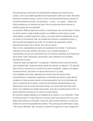 Era esencial que mantuviera mis pensamientos alejados de la forma de su
cuerpo , por lo que estaba agradecido del inapropiado suéter que vestía. No podía
permitirme cometer errores, y sería un error monumental detenerme a pensar en
el extraño apetito que sentía, de sus labios… su piel… su cuerpo… apetito que
había evadido por un centenar de años. Pero no podía permitirme pensar en
tocarla, porque eso era imposible.
La rompería. Bella se alejo de la puerta, a tal prisa que casi corrían hacia mi coche
sin darse cuenta. Luego resbalo al parar, sus rodillas se veian como un potro
sobresaltado, su bolsa cayó de su brazo, y sus ojos volaron ampliamente, ya que
se centró en el automóvil. Sali, sin cuidado de moverme a velocidad humana, y
abri la puerta de pasajeros para ella. Ya no trataria de engañarla- cuando
estuvieramos solos, por lo menos- iba a ser yo mismo.
Ella me miro, sobresaltada de cómo me materialice de la niebla. Y entonces la
sorpresa en sus ojos cambió a otra cosa, y ya no estaba asustado - o
esperanzado- de que sus sentimientos por mí hubieran cambiado en el transcurso
de la noche. Calor, admiracion, fascinación, todo nadando en el chocolate
derretido de sus ojos.
“¿Quieres viajar conmigo hoy?" Le pregunté. A diferencia de la cena de anoche,
quería dejarla elejir. A partir de ahora, debia ser siempre su elección. “"Sí, gracias"
ella murmuró, entrando en mi coche sin la menor vacilación. ¿Alguna vez dejaría
de emocionarme, que fuera a mi al que decía que si? Lo dudo.
Corri alrededor del coche, deseosos de unirme a ella. No parecía estar
sorprendida por mi repentina reaparición. La felicidad que sentía cuando ella se
sentaba a mi lado de esta manera no tenia precedente. Asi como disfrutaba del
amor y compañía de mi familia, a pesar de los distintos entretenimientos y las
distracciones que el mundo tenía para ofrecer, yo nunca había sido feliz como
ahora. Aun sabiendo que estaba equivocado, que esto no podía terminar bien, no
pude mantener la sonrisa de mi cara por mucho tiempo.
Mi chamarra estaba doblada en el respaldo de su asiento. La vi mirándola. "Traje
la chamarra para ti" le dije. Esta era mi excusa, tenia que proporcionar una, para
llegar esta mañana sin invitación. Hacía frío, ella no tenía chamarra, sin duda se
trataba de una forma aceptable de cortesia. "No quería que te enfermaras o algo
""No soy tan delicada", dijo, mirando a mi pecho en lugar de mi cara, insegura de
 