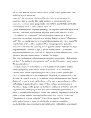 ver mis ojos. Pero se puso la chamarra antes de que tuviera que recurrir a una
petición o alguna persuacion.
"¿Ah, no?" Me murmure a mí mismo. Ella miro hacia la carretera cuando
aceleraba hacia la escuela. Sólo podía mantener el silencio durante unos
segundos. Tenía que saber que pensaba esta mañana. Cuanto habia cambiado
entre nosotros desde la última vez que había sol.
"¿Qué, no tienes veinte preguntas para hoy?" Le pregunté, restándole importancia
de nuevo. Ella sonrió, aparentemete alegre de que hubiera abordado el tema.
"¿Te molestan mis preguntas? " "No tanto como tus reacciones" le dije con
honestidad, sonriente en respuesta a su sonrisa. Su boca se torcio, "¿Reaccione
mal?" "No, ese es el problema, te tomaste todo demasiado bien, no es natural" Ni
un grito hasta ahora. ¿Cómo puede ser? "Me hace preguntarme qué estás
pensando realmente". Por supuesto, todo lo que ella hiciera o no hiciera me hacia
preguntarme eso. "Siempre te digo lo que de verdad pienso". "Lo censuras”.
Sus dientes presionaron su labio otra vez. No parecía darse cuenta cuando lo hizo
– era una respuesta inconsciente a la tensión, "No mucho."
Sólo esas palabras eran suficientes para mantener mu curiosidad. ¿Qué ocultaba
ella de mí? "Lo suficiente para volverme loco", me dijo. Ella vaciló, y luego susurró
"No quieres saberlo."
Tuve que pensar por un momento, en toda nuestra conversación de anoche,
palabra por palabra, antes de que hiciera la conexión. Tal vez tomo más
concentracion, porque no podía imaginar nada que no quisiera que me dijera. Y
luego -porque el tono de su voz era el mismo de anoche, de repente habia dolor
de nuevo- lo recordé, una vez, yo le pedi que no dijera sus pensamientos. “Nunca
digas eso”, lo hice, le gruñi. La hice llorar… ¿Fue esto lo que ocultaba de mí? La
profundidad de sus sentimientos hacia mí? Que yo fuera un monstruo no le
importaba, y que pensaba que ya era demasiado tarde para cambiar de parecer?
No podía hablar, la alegría y el dolor eran demasiado fuertes para hacerlo, el
conflicto entre ellos era demasiado salvaje para tener una respuesta coherente. El
coche quedo en silencio, salvo el constante ritmo de su corazón y pulmones.
"¿Dónde está el resto de su familia?" Preguntó de repente. Tome aliento,
registrando el olor en el coche con cierto dolor al principio, me estaba
acostumbrando a esto, me di cuenta con satisfacción- y obligadome a ser casual
 