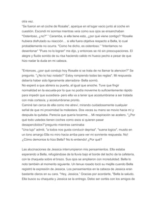 otra vez.
“Se fueron en el coche de Rosalie”, aparque en el lugar vacio junto al coche en
cuestión. Escondi mi sonrisa mientras veía como sus ojos se ensanchaban
"Ostentoso, ¿no?" ” Caramba, si ella tiene esto, ¿por qué viene contigo? “Rosalie
hubiera disfrutado su reacción… si ella fuera objetiva respecto a Bella, lo cual
probablemente no ocurra. "Como he dicho, es ostentoso.” “Intentamos no
desentonar” "Pues no lo logran" me dijo, y entonces se rió sin preocupaciones. El
alegre y fluido sonido de su risa haciendo calido mi hueco pecho a pesar de que
hizo nadar la duda en mi cabeza.
"Entonces, ¿por qué condujo hoy Rosalie si se trata de no llamar la atencion?" Se
pregunto. "¿No lo haz notado?” Estoy rompiendo todas las reglas". Mi respuesta
debería haber sido ligeramente aterradora- Bella sonrió.
No esperó a que abriera su puerta, al igual que anoche. Tuve que fingir
normalidad en la escuela-por lo que no podía moverme lo suficientemente rápido
para impedir que sucediera- pero ella va a tener que acostumbrarse a ser tratada
con más cortesía, y acostumbrarse pronto.
Caminé tan cerca de ella como me atreví, mirando cuidadosamente cualquier
señal de que mi proximidad la molestara. Dos veces su mano se movio hacia mí y
después la quitaba. Parecía que quería tocarme… Mi respiración se acelero. "¿Por
qué todo ustedes tienen coches como esos si quieren pasar
desapercibidos?”pregunto mientras caminaba
"Una lujo" admiti. "a todos nos gusta conducir deprisa". "suena logico", musito en
un tono amargo Ella no miro hacia arriba para ver mi sonriente respuesta. No!
¿Cómo demonios lo hizo Bella? No lo entiendo! ¿Por qué?
Las alucinaciones de Jessica interrumpieron mis pensamientos. Ella estaba
esperando a Bella, refugiándose de la lluvia bajo el borde del techo de la cafetería,
con la chaqueta sobre el brazo. Sus ojos se ampliaron con incredulidad. Bella lo
noto también al momento siguiente. Un tenue rosado tocó su mejilla cuando Bella
registró la expresión de Jessica. Los pensamientos en la cabeza de Jessica eran
bastante claros en su cara. "Hey, Jessica.” Gracias por acordarte, "Bella la saludo.
Ella busco su chaqueta y Jessica se la entrego. Debo ser cortés con los amigos de
 