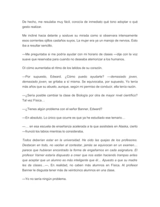 De hecho, me resulaba muy fácil, conocía de inmediato qué tono adoptar o qué
gesto realizar.
Me incliné hacia delante y sostuve su mirada como si observara intensamente
esos corrientes ojillos castaños suyos. La mujer era ya un manojo de nervios. Esto
iba a resultar sencillo.
—Me preguntaba si me podría ayudar con mi horario de clases —dije con la voz
suave que reservaba para cuando no deseaba atemorizar a los humanos.
Oí cómo aumentaba el ritmo de los latidos de su corazón.
—Por supuesto, Edward. ¿Cómo puedo ayudarte? —demasiado joven,
demasiado joven, se gritaba a sí misma. Se equivocaba, por supuesto. Yo tenía
más años que su abuelo, aunque, según mi permiso de conducir, ella tenía razón.
—¿Sería posible cambiar la clase de Biología por otra de mayor nivel científico?
Tal vez Física…
—¿Tienes algún problema con el señor Banner, Edward?
—En absoluto. Lo único que ocurre es que ya he estudiado ese temario…
—… en esa escuela de enseñanza acelerada a la que asististeis en Alaska, cierto
—frunció los labios mientras lo consideraba.
Todos deberían estar en la universidad. He oído las quejas de los profesores.
Destacan en todo, no vacilan al contestar, jamás se equivocan en un examen…
parece que hubieran encontrado la forma de engañarnos en cada asignatura. El
profesor Varner estaría dispuesto a creer que nos están haciendo trampas antes
que aceptar que un alumno es más inteligente que él… Apuesto a que su madre
les da clases…—. En realidad, no caben más alumnos en Física. Al profesor
Banner le disgusta tener más de veinticinco alumnos en una clase.
—Yo no sería ningún problema.
 