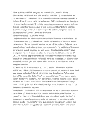Bella, aun si son buenos amigos o no. "Buenos días, Jessica." Whoa…
Jessica abrió los ojos aún más. Fue estraño y divertido… y, honestamente, un
poco embarazoso… el darme cuenta de cuánto me había suavizado estár cerca
de Bella. Parecía que ya nadie me tenía miedo. Si Emmett se enterara de esto, se
reiría por el próximo siglo. "Eh… hola" murmuro Jessica y poso sus ojos en Bella,
llena de preguntas. "Supongo que te vere en trigonométria." Esto va a ser tan
divertido, no voy a tomar un no como respuesta. Detalles, tengo que saber los
detalles! Edward Cullen!!! La vida es tan injusta.
Bella torcio la boca. "Sí, allí nos vemos."
Los pensamientos de Jessica corrian salvajemente mientras se apresuraba a su
primera clase, mirándonos de vez en cuando. Toda la historia. No voy a aceptar
nada menos. ¿Tenian planeado reunirse noche? ¿Estan saliendo?¿Desde hace
cuanto?¿Cómo puede ella mantener esto en secreto? ¿Por qué lo hara? No puede
ser una cosa casual, tiene que ser algo serio. ¿Hay alguna otra opción? Voy a
averigualor. No puedo estar sin saber. Me pregunto si está haciendolo con é?
Oh….. de repente los pensamientos de Jessica se volvieron incoherentes, dejo
trabajar sus fantasias como un remolino a través de su cabeza. Me estremeci con
sus especulaciones y no sólo porque había sustituido a Bella con ella en sus
imagenes mentales.
No podía ser así. Y, sin embargo, yo… yo lo quería… Me resisti a admitirlo,
incluso a mí mismo.¿De cuántas maneras equivocadas voy a querer a Bella? Cual
va a acabar matandola? Sacudi mi cabeza y trate de calmarme. "¿Qué vas a
decirle?" Le pregunté a Bella. "Hey!", me susurró furiosa. "Pensé que no podías
leer mi mente!" "No puedo." La mire sorprendido, tratando de darle sentido de sus
palabras. Ah-debimos haber estado pensando la misma cosa al mismo tiempo.
Hmm… no me gustó eso. "Sin embargo," le dije, "pero puedo leer la suya. Te va
tender una emboscada en clase."
Bella gimio y a continuación se quito la chamarra. No me di cuenta de que estaba
dándomela, -yo no se la iba a pedir; Hubiera preferido que se la quedara… un
recuerdo -por lo que fui demasiado lento para ofrecerle mi ayuda. Mentregó la
chaqueta, y se puso la suya, sin levantar los ojos para ver que mis manos le
ofrecían ayuda. Frunci el ceño y tuve que componer mi expresión antes de que
ella lo notara. "Entonces ¿qué le vas a decir?" la presione. "Dame una ayudita
 