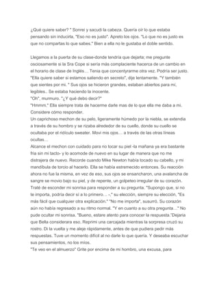 ¿Qué quiere saber? " Sonrei y sacudi la cabeza. Quería oír lo que estaba
pensando sin inducirla, "Eso no es justo". Apreto los ojos. "Lo que no es justo es
que no compartas lo que sabes." Bien a ella no le gustaba el doble sentido.
Llegamos a la puerta de su clase-donde tendría que dejarla; me pregunte
osciosamente si la Sra Cope si sería más complaciente hacerca de un cambio en
el horario de clase de Inglés… Tenia que concentyrarme otra vez. Podría ser justo.
"Ella quiere saber si estamos saliendo en secreto", dije lentamente. "Y también
que sientes por mi. " Sus ojos se hicieron grandes, estaban abiertos para mí,
legibles.. Se estaba haciendo la inocente.
"Oh", murmuro. "¿Y qué debo decir?"
"Hmmm." Ella siempre trata de hacerme darle mas de lo que ella me daba a mi.
Considere cómo responder.
Un caprichoso mechon de su pelo, ligeramente húmedo por la niebla, se extendia
a través de su hombro y se rizaba alrededor de su cuello, donde su cuello se
ocultaba por el ridículo sweater. Movi mis ojos… a través de las otras líneas
ocultas…
Alcance el mechon con cuidado para no tocar su piel -la mañana ya era bastante
fria sin mi tacto- y lo acomode de nuevo en su lugar de manera que no me
distrajera de nuevo. Recorde cuando Mike Newton había tocado su cabello, y mi
mandíbula de torcio al hacerlo. Ella se había estremecido entonces. Su reacción
ahora no fue la misma, en vez de eso, sus ojos se ensancharon, una avalancha de
sangre se movio bajo su piel, y de repente, un golpeteo irregular de su corazón.
Traté de esconder mi sonrisa para responder a su pregunta. "Supongo que, si no
te importa, podría decir sí a lo primero… -," su elección, siempre su elección, "Es
más fácil que cualquier otra explicación." "No me importa", susurró. Su corazón
aún no había regresado a su ritmo normal. "Y en cuanto a su otra pregunta…" No
pude ocultar mi sonrisa. "Bueno, estare atento para conocer la respuesta.”Dejaria
que Bella considerara eso. Reprimi una carcajada mientras la sorpresa cruzó su
rostro. Di la vuelta y me aleje rápidamente, antes de que pudiera pedir más
respuestas. Tuve un momento difícil al no darle lo que quería. Y deseaba escuchar
sus pensamientos, no los míos.
"Te veo en el almuerzo" Grite por encima de mi hombro, una excusa, para
 