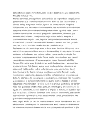 comprobar aun estaba mirándome, cons sus ojos desorbitados y su boca abierta.
Me volte de nuevo y rei.
Mientas caminaba, era vagamente consciente de los sorprendidos y especulativos
pensamientos que se arremolinaban alrededor de mí-los ojos saltando entre la
cara de Bella y mi figura en retirada. Apenas les preste atencion. No podía
concentrarme. Era bastante difícil mantener mis pies moviendose a una velocidad
aceptable mietras cruzaba el empapado pasto hacia mi siguiente clase. Quería
correr de verdad correr, tan rápido que pudiera desaparecer, tan rápido que
sientiera como si volara... Una parte de mí ya estaba volando. Me puse la
chamarra cuando llegué a clase, deje que su fragancia me envolviera. Arderia
ahora -dejaria que el olor me desensibilizar-y entonces sería más fácil ignorarlo
despues, cuando estubiera con ella de nuevo en el almuerzo…
Era bueno que mis maestros ya no se molestaran en llamarme. Hoy podría haber
sido el día en que me hubieran atrapado desprevenido y sin respuestas. Mi mente
estaba en tantos lugares esta mañana, sólo mi cuerpo estaba en el aula. Por
supuesto, yo estaba viendo a Bella. Eso se estába convirtiendo en algo natural
-automático como respirar. Oí su conversación con un desmoralizado Mike
Newton. Ella rápidamente dirigio la conversación hacia Jessica, y yo sonreí tan
ampliamente que Rob Sawyer, que se sentó en el escritorio a mi derecha, se
estremeció visiblemente y reclino profundamente en su asiento, lejos de mí.
Ugh. Espeluznante. Bueno, no había perdido por completo. También estaba
monitorenado vagamente a Jessica, mirándola perfeccionar sus preguntas para
Bella. Yo apenas podía esperar para el cuarto período, diez veces más impaciente
y ansiosos que la curiosa niña humana que quería chismes frescos. Y también
escuchaba a Angela Weber. No había olvidado la gratitud que le tenía por pensar
nada más que cosas amables hacia Bella, en primer lugar y, en segundo, por su
ayuda ayer en la noche. Así que espere a lo largo de la mañana, en busca de algo
que ella quisiera. Asumí que sería fácil; como cualquier otro humano, debia existir
algún adorno o juguete que quisiera especialmente. Varios, probablemente. Me
gustaría enviarle algo anónimamente.
Pero Angela resulto ser casi tan cortes como Bella en sus pensamientos. Ella era
extrañamente contenta para ser una adolescente. Feliz. Tal vez esa era la razón
de su inusual amabilidad-ella era una de esas pocas personas que tenían lo que
 