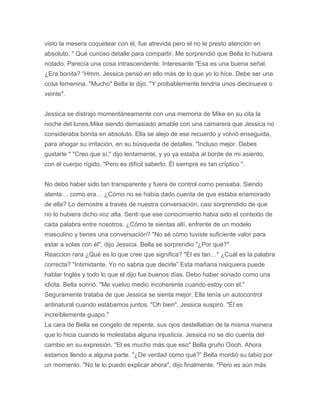 visto la mesera coquetear con él, fue atrevida pero el no le presto atención en
absoluto. " Qué curioso detalle para compartir. Me sorprendió que Bella lo hubiera
notado. Parecía una cosa intrascendente. Interesante "Esa es una buena señal.
¿Era bonita? “Hmm. Jessica pensó en ello más de lo que yo lo hice. Debe ser una
cosa femenina. "Mucho" Bella le dijo. "Y probablemente tendria unos diecinueve o
veinte".
Jessica se distrajo momentáneamente con una memoria de Mike en su cita la
noche del lunes,Mike siendo demasiado amable con una camarera que Jessica no
consideraba bonita en absoluto. Ella se alejo de ese recuerdo y volvió enseguida,
para ahogar su irritación, en su búsqueda de detalles. "Incluso mejor. Debes
gustarle " "Creo que sí," dijo lentamente, y yo ya estaba al borde de mi asiento,
con el cuerpo rígido. "Pero es difícil saberlo. Él siempre es tan críptico ".
No debo haber sido tan transparente y fuera de control como pensaba. Siendo
atenta… como era… ¿Cómo no se había dado cuenta de que estaba enamorado
de ella? Lo demostre a través de nuestra conversación, casi sorprendido de que
no lo hubiera dicho voz alta. Senti que ese conocimiento habia sido el contexto de
cada palabra entre nosotros. ¿Cómo te sientas allí, enfrente de un modelo
masculino y tienes una conversación? "No sé cómo tuviste suficiente valor para
estar a solas con él", dijo Jessica. Bella se sorprendio "¿Por qué?"
Reaccion rara ¿Qué es lo que cree que significa? "Él es tan…" ¿Cuál es la palabra
correcta? "Intimidante. Yo no sabria que decirle” Esta mañana nisiquiera puede
hablar Inglés y todo lo que el dijo fue buenos días. Debo haber sonado como una
idiota. Bella sonrió. "Me vuelvo medio incoherente cuando estoy con el."
Seguramente trataba de que Jessica se sienta mejor. Ella tenía un autocontrol
antinatural cuando estábamos juntos. "Oh bien", Jessica suspiró. "Él es
increíblemente guapo."
La cara de Bella se congelo de repente, sus ojos destellaban de la misma manera
que lo hicia cuando le molestaba alguna injusticia. Jessica no se dio cuenta del
cambio en su expresión. "El es mucho más que eso" Bella gruño Oooh. Ahora
estamos llendo a alguna parte. "¿De verdad como qué?” Bella mordió su labio por
un momento. "No te lo puedo explicar ahora", dijo finalmente. "Pero es aún más
 