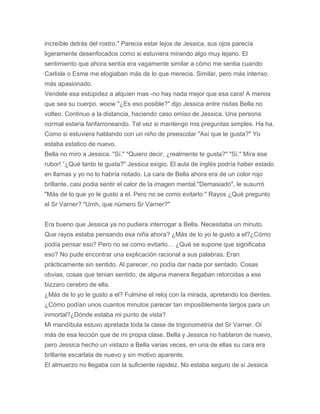 increíble detrás del rostro." Parecia estar lejos de Jessica, sus ojos parecía
ligeramente desenfocados como si estuviera mirando algo muy lejano. El
sentimiento que ahora sentía era vagamente similar a cómo me sentia cuando
Carlisle o Esme me elogiaban más de lo que merecia. Similar, pero más intenso,
más apasionado.
Vendele esa estúpidez a alquien mas -no hay nada mejor que esa cara! A menos
que sea su cuerpo. woow "¿Es eso posible?" dijo Jessica entre risitas Bella no
volteo. Continuo a la distancia, haciendo caso omiso de Jessica. Una persona
normal estaria fanfarroneando. Tal vez si mantengo mis preguntas simples. Ha ha.
Como si estuviera hablando con un niño de preescolar "Así que te gusta?" Yo
estaba estatico de nuevo.
Bella no miro a Jessica. "Sí." "Quiero decir, ¿realmente te gusta?" "Sí." Mira ese
rubor! “¿Qué tanto te gusta?" Jessica exigio. El aula de inglés podría haber estado
en llamas y yo no lo habría notado. La cara de Bella ahora era de un color rojo
brillante, casi podia sentir el calor de la imagen mental."Demasiado", le susurró
"Más de lo que yo le gusto a el. Pero no se como evitarlo " Rayos ¿Qué pregunto
el Sr Varner? "Umh, que número Sr Varner?"
Era bueno que Jessica ya no pudiera interrogar a Bella. Necesitaba un minuto.
Que rayos estaba pensando esa niña ahora? ¿Más de lo yo le gusto a el?¿Cómo
podía pensar eso? Pero no se como evitarlo… ¿Qué se supone que significaba
eso? No pude encontrar una explicación racional a sus palabras. Eran
prácticamente sin sentido. Al parecer, no podía dar nada por sentado. Cosas
obvias, cosas que tenian sentido, de alguna manera llegaban retorcidas a ese
bizzaro cerebro de ella.
¿Más de lo yo le gusto a el? Fulmine el reloj con la mirada, apretando los dientes.
¿Cómo podían unos cuantos minutos parecer tan imposiblemente largos para un
inmortal?¿Dónde estaba mi punto de vista?
Mi mandíbula estuvo apretada toda la clase de trigonometría del Sr Varner. Oí
más de esa lección que de mi propia clase. Bella y Jessica no hablaron de nuevo,
pero Jessica hecho un vistazo a Bella varias veces, en una de ellas su cara era
brillante escarlata de nuevo y sin motivo aparente.
El almuerzo no llegaba con la suficiente rapidez. No estaba seguro de si Jessica
 
