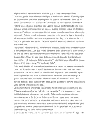 llegar al edificio de matemáticas antes de que la clase de Bella terminara.
Disfrutalo, pensó Alice mientras se dirigida a reunirse con Jasper. Sólo tengo que
ser pacienteunos días más. Supongo que no querras decirle hola a Bella de mi
parte? Sacudi la cabeza, exasperado. Eran todos los psíquicos tan petulantes?
FYI (no tengo idea que signifique esto), por lo visto va a estar soleado este fin de
semana. Quisa quieras cambiar tus planes. Suspire mientras seguia en dirección
contraria. Petulante, pero sin duda útil. Me apoye contra la pared junto a la puerta,
esperando. Estaba lo suficientemente cerca que pude escuchar la voz de Jessica
a través de los ladrillos, así como sus pensamientos. “hoy no te vas a sentar con
nosotros ¿verdad?" Ella se ve… radiante. Apuesto a que hay toneladas de cosas
que no me dice.
"No lo creo," respondio Bella, extrañamente insegura. No le había prometido pasar
el almuerzo con ella? ¿En que estaba pensando ella? Salieron de la clase juntas,y
los ojos de ambas se ensancharon cuando me vieron. Pero sólo podía escuchar
Jessica. Bien. Wow. Sí, aquí pasa de lo que me está diciendo. Quizás la llame
esta noche… ¿O quizás no debería alentarla? Huh. Espero que el la olvide pronto.
Mike es lindo pero… wow. "Te veo luego, Bella".
Bella caminó hacia mí, a paso lento, aún inseguro. La piel de sus pómulos era de
color rosa.Ahora la conocía lo suficientemente bien como para asegurar que no
era miedo lo que habia detrás de su vacilacion. Al parecer, esto era sobre algun
abismo que imaginaba entre sus sentimientos y los mios. Más de lo que yo le
gusto. Absurdo! "Hola," conteste, con la voz seca. Su cara brillo. "Hola." No
parecia decidia a decir cualquier otra cosa, por lo que la lleve camino a la cafetería
y ella caminó en silencio a mi lado.
La chamarra había funcionado-su aroma no fue el golpe que generalmente era.
Sólo era una intensificación del dolor que ya sentía. Podría ignorarlo con más
facilidad de lo que alguna vez crei posible. Bella estaba inquieta a mientras
esperabamos en la fila, jugando distraídamente con zipper se su chamarra,
moviéndose nerviosamente de un pie otro. Me miraba a menudo, pero siempre
que encontraba mi mirada, veía hacia abajo como si estuviera avergonzada. ¿Era
porque había muchas personas mirandonos? Tal vez podría oír los susurros-el
chismorreo hoy era tanto mental como verbal.
O tal vez se dio cuenta, por mi expresión, que estaba en problemas. No dijo nada
 
